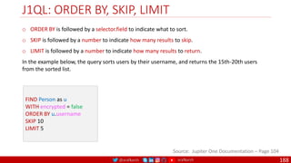 @arafkarsh arafkarsh
J1QL: ORDER BY, SKIP, LIMIT
188
Source: Jupiter One Documentation – Page 104
FIND Person as u
WITH encrypted = false
ORDER BY u.username
SKIP 10
LIMIT 5
o ORDER BY is followed by a selector.field to indicate what to sort.
o SKIP is followed by a number to indicate how many results to skip.
o LIMIT is followed by a number to indicate how many results to return.
In the example below, the query sorts users by their username, and returns the 15th-20th users
from the sorted list.
 