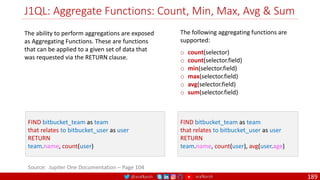 @arafkarsh arafkarsh
J1QL: Aggregate Functions: Count, Min, Max, Avg & Sum
189
Source: Jupiter One Documentation – Page 104
FIND bitbucket_team as team
that relates to bitbucket_user as user
RETURN
team.name, count(user)
The following aggregating functions are
supported:
o count(selector)
o count(selector.field)
o min(selector.field)
o max(selector.field)
o avg(selector.field)
o sum(selector.field)
FIND bitbucket_team as team
that relates to bitbucket_user as user
RETURN
team.name, count(user), avg(user.age)
The ability to perform aggregations are exposed
as Aggregating Functions. These are functions
that can be applied to a given set of data that
was requested via the RETURN clause.
 