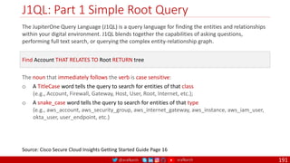 @arafkarsh arafkarsh
J1QL: Part 1 Simple Root Query
191
The JupiterOne Query Language (J1QL) is a query language for finding the entities and relationships
within your digital environment. J1QL blends together the capabilities of asking questions,
performing full text search, or querying the complex entity-relationship graph.
Source: Cisco Secure Cloud Insights Getting Started Guide Page 16
Find Account THAT RELATES TO Root RETURN tree
The noun that immediately follows the verb is case sensitive:
o A TitleCase word tells the query to search for entities of that class
(e.g., Account, Firewall, Gateway, Host, User, Root, Internet, etc.);
o A snake_case word tells the query to search for entities of that type
(e.g., aws_account, aws_security_group, aws_internet_gateway, aws_instance, aws_iam_user,
okta_user, user_endpoint, etc.)
 