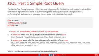 @arafkarsh arafkarsh
J1QL: Part 1 Simple Root Query
192
The JupiterOne Query Language (J1QL) is a query language for finding the entities and relationships
within your digital environment. J1QL blends together the capabilities of asking questions,
performing full text search, or querying the complex entity-relationship graph.
Source: Cisco Secure Cloud Insights Getting Started Guide Page 16
Find Account
THAT RELATES TO Root
RETURN tree
The noun that immediately follows the verb is case sensitive:
o A TitleCase word tells the query to search for entities of that class
(e.g., Account, Firewall, Gateway, Host, User, Root, Internet, etc.);
o A snake_case word tells the query to search for entities of that type
(e.g., aws_account, aws_security_group, aws_internet_gateway, aws_instance, aws_iam_user,
okta_user, user_endpoint, etc.)
 