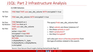 @arafkarsh arafkarsh
J1QL: Part 2 Infrastructure Analysis
194
2.2 EBS Volumes
Source: Cisco Secure Cloud Insights Getting Started Guide Page 19
FIND Host THAT uses aws_ebs_volume WITH encrypted != true
FIND aws_ebs_volume WITH encrypted != true
By Class
By Type
FIND Network as n
THAT has Host as h
THAT uses aws_ebs_volume
WITH
active = true AND
encrypted != true AND
tag.Production = true as e
RETURN
n.displayName, h._type,
h.displayName, e.displayName,
e.encrypted
By Class
By Relation
By Filter
This query Finds aws_ebs_volume that
o What subnets are these instances in?
o Are these actively in use?
o And in production?
o Are they Encrypted?
Let's also just return a few key properties from
the type of entities related in this search:
 
