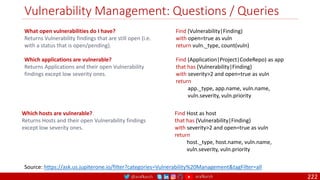 @arafkarsh arafkarsh
Vulnerability Management: Questions / Queries
222
What open vulnerabilities do I have?
Returns Vulnerability findings that are still open (i.e.
with a status that is open/pending).
Find (Vulnerability|Finding)
with open=true as vuln
return vuln._type, count(vuln)
Source: https://ask.us.jupiterone.io/filter?categories=Vulnerability%20Management&tagFilter=all
Which applications are vulnerable?
Returns Applications and their open Vulnerability
findings except low severity ones.
Find (Application|Project|CodeRepo) as app
that has (Vulnerability|Finding)
with severity>2 and open=true as vuln
return
app._type, app.name, vuln.name,
vuln.severity, vuln.priority
Which hosts are vulnerable?
Returns Hosts and their open Vulnerability findings
except low severity ones.
Find Host as host
that has (Vulnerability|Finding)
with severity>2 and open=true as vuln
return
host._type, host.name, vuln.name,
vuln.severity, vuln.priority
 