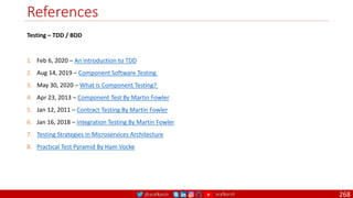 @arafkarsh arafkarsh
References
268
1. Feb 6, 2020 – An introduction to TDD
2. Aug 14, 2019 – Component Software Testing
3. May 30, 2020 – What is Component Testing?
4. Apr 23, 2013 – Component Test By Martin Fowler
5. Jan 12, 2011 – Contract Testing By Martin Fowler
6. Jan 16, 2018 – Integration Testing By Martin Fowler
7. Testing Strategies in Microservices Architecture
8. Practical Test Pyramid By Ham Vocke
Testing – TDD / BDD
 