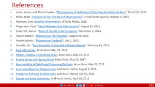 @arafkarsh arafkarsh
References
272
1. Lewis, James, and Martin Fowler. “Microservices: A Definition of This New Architectural Term”, March 25, 2014.
2. Miller, Matt. “Innovate or Die: The Rise of Microservices”. e Wall Street Journal, October 5, 2015.
3. Newman, Sam. Building Microservices. O’Reilly Media, 2015.
4. Alagarasan, Vijay. “Seven Microservices Anti-patterns”, August 24, 2015.
5. Cockcroft, Adrian. “State of the Art in Microservices”, December 4, 2014.
6. Fowler, Martin. “Microservice Prerequisites”, August 28, 2014.
7. Fowler, Martin. “Microservice Tradeoffs”, July 1, 2015.
8. Humble, Jez. “Four Principles of Low-Risk Software Release”, February 16, 2012.
9. Zuul Edge Server, Ketan Gote, May 22, 2017
10. Ribbon, Hysterix using Spring Feign, Ketan Gote, May 22, 2017
11. Eureka Server with Spring Cloud, Ketan Gote, May 22, 2017
12. Apache Kafka, A Distributed Streaming Platform, Ketan Gote, May 20, 2017
13. Functional Reactive Programming, Araf Karsh Hamid, August 7, 2016
14. Enterprise Software Architectures, Araf Karsh Hamid, July 30, 2016
15. Docker and Linux Containers, Araf Karsh Hamid, April 28, 2015
 