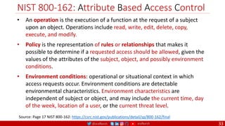 @arafkarsh arafkarsh
NIST 800-162: Attribute Based Access Control
33
• An operation is the execution of a function at the request of a subject
upon an object. Operations include read, write, edit, delete, copy,
execute, and modify.
• Policy is the representation of rules or relationships that makes it
possible to determine if a requested access should be allowed, given the
values of the attributes of the subject, object, and possibly environment
conditions.
• Environment conditions: operational or situational context in which
access requests occur. Environment conditions are detectable
environmental characteristics. Environment characteristics are
independent of subject or object, and may include the current time, day
of the week, location of a user, or the current threat level.
Source: Page 17 NIST 800-162: https://csrc.nist.gov/publications/detail/sp/800-162/final
 