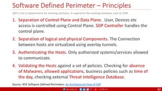 @arafkarsh arafkarsh
Software Defined Perimeter – Principles
42
1. Separation of Control Plane and Data Plane. User, Devices etc
access is controlled using Control Plane. SDP Controller handles the
control plane.
2. Separation of logical and physical Components. The Connection
between hosts are virtualized using overlay tunnels.
3. Authenticating the Hosts. Only authorized systems/services allowed
to communicate.
4. Validating the Hosts against a set of policies. Checking for absence
of Malwares, allowed applications, business policies such as time of
the day, checking external Threat Intelligence Database.
Source: IEEE Software-Defined Perimeters: An Architectural View of SDP
SDP is not a replacement for existing solutions, it augments the existing solutions such as SDN.
 