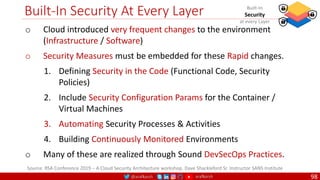 @arafkarsh arafkarsh
Built-In Security At Every Layer
98
Source: RSA Conference 2019 – A Cloud Security Architecture workshop. Dave Shackleford Sr. Instructor SANS Institute
Built-In
Security
at every Layer
o Cloud introduced very frequent changes to the environment
(Infrastructure / Software)
o Security Measures must be embedded for these Rapid changes.
1. Defining Security in the Code (Functional Code, Security
Policies)
2. Include Security Configuration Params for the Container /
Virtual Machines
3. Automating Security Processes & Activities
4. Building Continuously Monitored Environments
o Many of these are realized through Sound DevSecOps Practices.
 