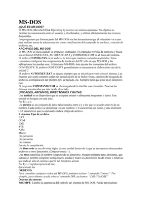 MS-DOS
¿QUÉ ES MS-DOS?
El MS-DOS (MicroSoft Disk Operating System) es un sistema operativo. Su objetivo es
facilitar la comunicación entre el usuario y el ordenador, y utilizar eficientemente los recursos
disponibles.
Los programas que forman parte del MS-DOS son las herramientas que el ordenador va a usar
para realizar tareas de administración como visualización del contenido de un disco, creación de
archivos, etc.
ARCHIVOS DEL MS-DOS
El MS-DOS se inicia cuando se arranca el ordenador. El ordenador verifica la memoria y busca
los archivos CONFIG.SYS, AUTOEXEC.BAT y COMMAND.COM en el disco del sistema.
El archivo CONFIG.SYS es un archivo de texto que contiene comandos especiales. Estos
comandos configuran los componentes de hardware del PC a fin de que MS-DOS y las
aplicaciones los puedan usar. Al iniciarse MS-DOS, éste ejecuta los comandos del archivo
CONFIG.SYS. El archivo CONFIG.SYS generalmente se encuentra en el directorio raíz de la
unidad C.
El archivo AUTOEXEC.BAT se ejecuta siempre que se inicializa o reinicializa el sistema. Las
órdenes que suele contener suelen ser actualización de la fecha y hora, caminos de búsqueda de
archivos, configuración del prompt, tipo de teclado, etc. Siempre tiene que estar en el directorio
raíz.
El programa COMMAND.COM es el encargado de la interfaz con el usuario. Procesa las
órdenes introducidas por éste desde el teclado.
UNIDADES, ARCHIVOS, DIRECTORIOS Y RUTAS
Una unidad es un dispositivo que se usa para extraer o almacenar programas o datos. Una
unidad se designa con una letra.
Por Ej.: a: c:
Un archivo es un conjunto de datos relacionados entre sí y a los que se accede a través de un
nombre. Cada archivo se denomina con un nombre (1–8 caracteres), un punto, y una extensión
(1-3 caracteres), que es opcional e indica el tipo de archivo.
Extensión Tipo de archivo
BAT
COM
EXE
SYS
ASM
Macro
De ejecución
De ejecución
De sistema
Fuente de compilación
Un directorio es una división lógica de una unidad dentro de la que se encuentran almacenados
archivos u otros directorios. (Directorio raíz.  ).
Una ruta especifica el nombre completo de un directorio. Pueden utilizarse rutas absolutas, que
indican el nombre completo incluyendo la unidad y todos los directorios desde el raíz o relativas
que indican sólo el camino a partir del directorio actual.
Por Ej.: c:wpdocupractica1.doc
docutema1.iuc
ÓRDENES
Para consultar cualquier orden del MS-DOS, podemos teclear “comando /? |more”. Por
ejemplo, para obtener ayuda sobre el comando DIR, tecleamos: “DIR /? |MORE”.
Órdenes de entorno
PROMPT: Cambia la apariencia del símbolo del sistema de MS-DOS. Puede personalizar
 