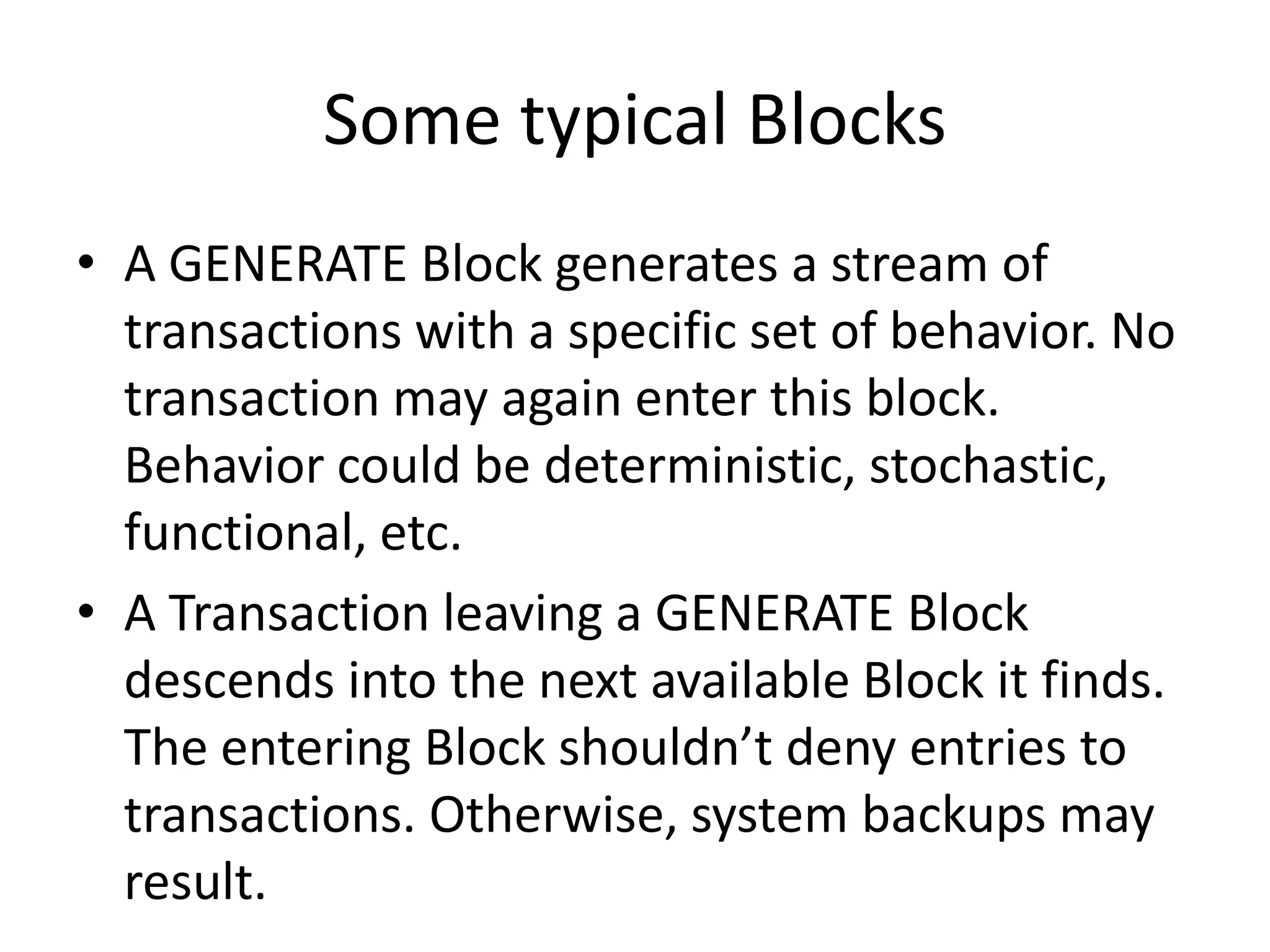 Some typical Blocks
• A GENERATE Block generates a stream of
  transactions with a specific set of behavior. No
  transaction may again enter this block.
  Behavior could be deterministic, stochastic,
  functional, etc.
• A Transaction leaving a GENERATE Block
  descends into the next available Block it finds.
  The entering Block shouldn’t deny entries to
  transactions. Otherwise, system backups may
  result.
 