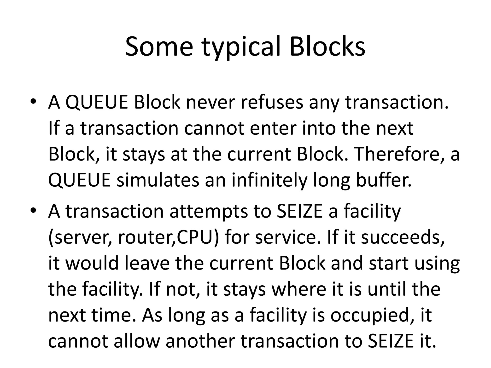 Some typical Blocks
• A QUEUE Block never refuses any transaction.
  If a transaction cannot enter into the next
  Block, it stays at the current Block. Therefore, a
  QUEUE simulates an infinitely long buffer.
• A transaction attempts to SEIZE a facility
  (server, router,CPU) for service. If it succeeds,
  it would leave the current Block and start using
  the facility. If not, it stays where it is until the
  next time. As long as a facility is occupied, it
  cannot allow another transaction to SEIZE it.
 