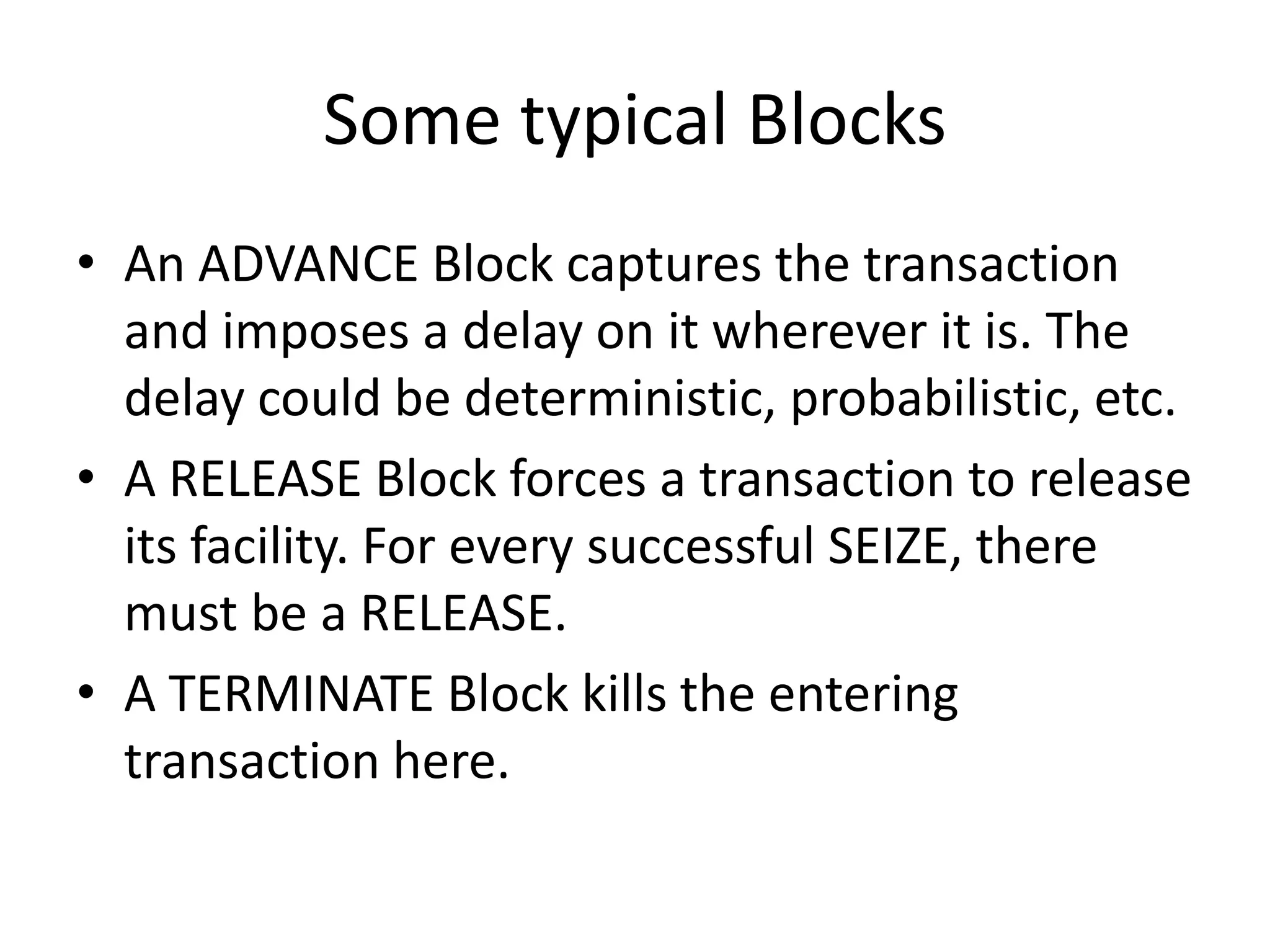 Some typical Blocks
• An ADVANCE Block captures the transaction
  and imposes a delay on it wherever it is. The
  delay could be deterministic, probabilistic, etc.
• A RELEASE Block forces a transaction to release
  its facility. For every successful SEIZE, there
  must be a RELEASE.
• A TERMINATE Block kills the entering
  transaction here.
 