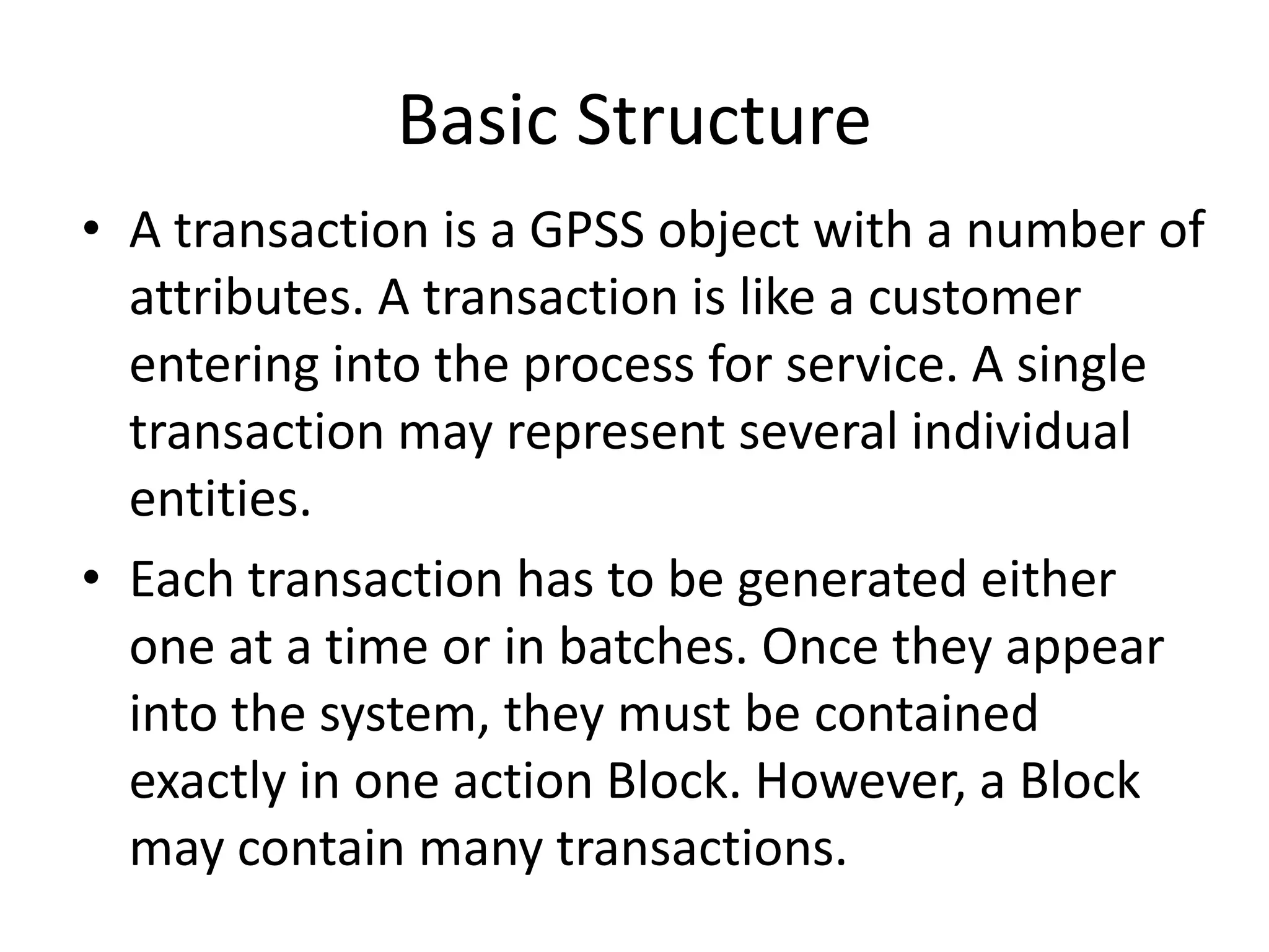 Basic Structure
• A transaction is a GPSS object with a number of
  attributes. A transaction is like a customer
  entering into the process for service. A single
  transaction may represent several individual
  entities.
• Each transaction has to be generated either
  one at a time or in batches. Once they appear
  into the system, they must be contained
  exactly in one action Block. However, a Block
  may contain many transactions.
 