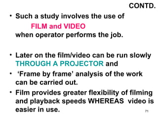 CONTD.
• Such a study involves the use of
      FILM and VIDEO
  when operator performs the job.

• Later on the film/vide...