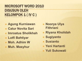 MICROSOFT WORD 2010
DISUSUN OLEH
KELOMPOK 1 ( IV C )







Agung Kurniawan
Catur Novita Sari
Imroatus Sholikhah
Lutfi Bahtiyar
Moh. Adhim W
Muh. Masyhur









Noorya Ulya
Fithriani
Riyana Kholidah
Sugiyanto
Susianto
Yeni Hartanti
Yuli Sukowati

 