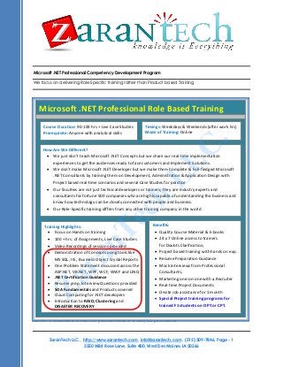 Microsoft .NET Professional Competency Development Program
We focus on delivering Role-Specific training rather than Product based Training

Microsoft .NET Professional Role Based Training
Course Duration: 90-100 hrs + Live Case Studies
Prerequisite: Anyone with analytical skills

.

Timings: Weekdays & Weekends (after work hrs)
Mode of Training: Online

C
L

How Are We Different?
 We just don’t teach Microsoft .NET Concepts but we share our real-time implementation
experiences to get the audiences ready to face customers and Implement Solutions.
 We don’t make Microsoft .NET Developer but we make them Complete & Full-fledged Microsoft
.NET Consultants by training them on Development, Administration & Application Design with
Project based real-time scenarios and several Case Studies for practice
 Our faculties are not just technical developers or trainers; they are industry experts and
consultants for fortune 500 companies who are highly capable of understanding the business and
know how technology can be closely connected with people and business.
 Our Role-Specific training differs from any other training company in the world

h
c

L

e
T

Benefits:
Training Highlights:
 Quality Course Material & E-books
 Focus on Hands on training
 24 x 7 Online access to trainers
 100 + hrs. of Assignments, Live Case Studies
for Doubts Clarification,
Course Video Recordings of sessions provided
Title: Business Analyst Competency Development Program
 Project based training with hands on exp.
Course Demonstration ofTraining using tools like
Duration: 45 hours Concepts
Training Materials: All attendees would receive
 Resume Preparation Guidance
MS SQL, IIS , Business Object Crystal Reports
 Mock Interviews from Professional
 One Problem Statement discussed across the
 Training presentation of each session,
ASP.NET, VB.NET, WPF, WCF, WWF and LINQ
Consultants,
 Source Code for examples covered.
 .NET Certification Guidance
 Marketing one-on-one with a Recruiter
 Resume prep, Interview Questions provided
Training Format: This course is delivered as a highly interactive session, with extensive live examples. This
 Real-time Project Documents
 SOA Fundamentals and Products covered
course is delivered in Online using Web and Audio Conferencing.
 Onsite Job assistance for 1 month
What will you learn?
 Cloud Computing for .NET developers
 Special Project training programs for
 Introduction to RAID, Clustering and
trained F1 students on OPT or CPT.
DISASTER RECOVERY

n
a

r
a

Z

The J2EE/JEE Training uses best practices and guidelines from Java Community Process (JCP®). The training
content is customized to meet the practical needs of a J2EE/JEE professional.

ZaranTech LLC. , http://www.zarantech.com, info@zarantech.com , (515) 309-7846, Page - 1
5550 Wild Rose Lane, Suite 400, West Des Moines IA 50266

 