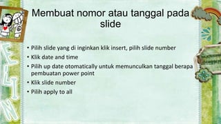 Membuat nomor atau tanggal pada
slide
• Pilih slide yang di inginkan klik insert, pilih slide number
• Klik date and time
• Pilih up date otomatically untuk memunculkan tanggal berapa
pembuatan power point
• Klik slide number
• Pilih apply to all

 