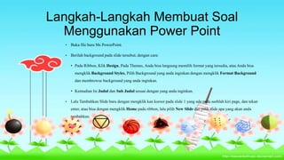 Langkah-Langkah Membuat Soal
Menggunakan Power Point
•

Buka file baru Ms PowerPoint.

•

Berilah background pada slide tersebut, dengan cara:
• Pada Ribbon, Klik Design, Pada Themes, Anda bisa langsung memilih format yang tersedia, atau Anda bisa
mengklik Background Styles, Pilih Background yang anda inginkan dengan mengklik Format Background
dan membrowse background yang anda inginkan.
• Kemudian Isi Judul dan Sub Judul sesuai dengan yang anda inginkan.

•

Lalu Tambahkan Slide baru dengan mengklik kan kursor pada slide 1 yang ada pada seeblah kiri page, dan tekan
enter, atau bisa dengan mengklik Home pada ribbon, lalu pilih New Slide dan pilih slide apa yang akan anda
tambahkan.

 