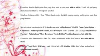 •

Kemudian Buatlah Judul pada slide yang akan anda isi, dan pada „clik to add tex‟ ketik lah soal yang
akan anda masukkan ke powerpoint tersebut.
Misalkan Anda memiliki 5 Soal Pilihan Ganda, maka Ketiklah masing-masing soal tersebut pada slide
yang berbeda.

•

Setelah selesai membuat soal. Klik kan kursor pada “office button” lalu klik PowerPoint Option >
Costumize > Pada Popular Comand, Pilih Developer Tab > Klik Ok. Lalu klik lagi office button >
Popular > Pada tulisan “Show Developer Tab in Ribbon” beri tanda centan, lalu klik Ok.

•

Kemudian anda tekan tombol „alt + F11‟ secara bersamaan. Maka akan muncul Microsoft Vixual
Basic.

•

Pada Ms Visual Basic. Klik Insert pada ribbon, lalu pilih Module. Maka akan keluar lembar kerja
Persenation1-Module1.

 