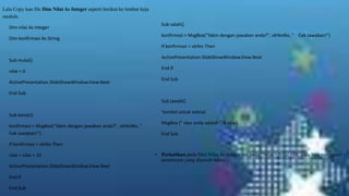 Lalu Copy kan file Dim Nilai As Integer seperti berikut ke lembar keja
module.
Dim nilai As Integer
Dim konfirmasi As String

Sub salah()
konfirmasi = MsgBox("Yakin dengan jawaban anda?", vbYesNo, " Cek Jawaban!")
If konfirmasi = vbYes Then

Sub mulai()
nilai = 0
ActivePresentation.SlideShowWindow.View.Next

ActivePresentation.SlideShowWindow.View.Next
End If
End Sub

End Sub
Sub jawab()
Sub benar()
konfirmasi = MsgBox("Yakin dengan jawaban anda?", vbYesNo, "
Cek Jawaban!")

'tombol untuk selesai
MsgBox (" skor anda adalah " & nilai)
End Sub

If konfirmasi = vbYes Then

nilai = nilai + 10
ActivePresentation.SlideShowWindow.View.Next
End If
End Sub

• Perhatikan pada Dim Nilai As Integer ini, pada “Nilai = Nilai +10, anda bisa mengganti (+1
pertanyaan yang dijawab benar.

 