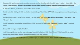•

Lalu pada slide ppt, blog salah satu jawaban dari pertanyaan tersebut. Kemudian pada ribbon klik Insert > Action > Mouse Klik > Run
Macro > Pilih benar jika jawaban yang anda blog tersebut benar dan pilih salah jika jawaban yang anda blog tersebut salah.
• Perhatikan. Seluruh jawaban harus dilakukan Run Macro tersebut.

•

Setelah itu tambah slide lagi. Isi slide tersebut bisa kita ketik dengan “Skor”/”Jawab”/”Nilai” atau yang lainnya sesuai dengan keinginan
Anda.

•

Lalu Blog tulisan “Skor”/”Jawab”/”Nilai” tersebut, Lalu pada ribbon, Pilih Insert > Klik Action > Mouse Click > Run Macro > Pilih
“Jawab” > Ok.

•

Setelah itu anda bisa menambahkan animasi lainnya di slide persentasi ini, baik berupa “Translation” ataupun “Sound”, atau yang
lainnya.

•

Lalu uji slide ini dengan mengklik Slide Show.

•

Anda bisa mengklik setiap jawaban yang anda anggap benar, lalu ketika tiba di slide “Skor”/”Jawab”/”Nilai”, maka klik lah tulisan
tersebut, dan anda akan bisa langsung mengetahui berapa skor yang anda dapatkan.

•

Untuk menyimpannya, anda bisa Save As, dan pada Save Type As, anda bisa memilih Power Point Macro Enable Persentation.

 