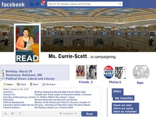 facebook

Ms. Currie-Scott…is campaigning.
Birthday: March 29
Hometown: Baltimore, MD
Political Views: Liberal and Literary

Friends 3

What’s going on, Ms. C-S?
Activities:
Writing, Organizing Glenelg High School’s Book Club
Famous For:
Founder and Party Leader of Librarians United, Professor
Inbox (4)
Emeritus at Harvard Law, Creator of “Politics Within The Library” course
Education:
Harvard University and Harvard Law School
The Wall≥,
Political Background:
Member of the Democratic Party for 18 years, Founder of
Librarians United within the last 20 years, Secretary of Education under President Obama
Favorite Authors:
Neil Gaiman, Harper Lee, Veronica Roth

Post

Photos 6

Apps

Inbox
My Favorites
Check out what
others are saying
about my campaign!

 