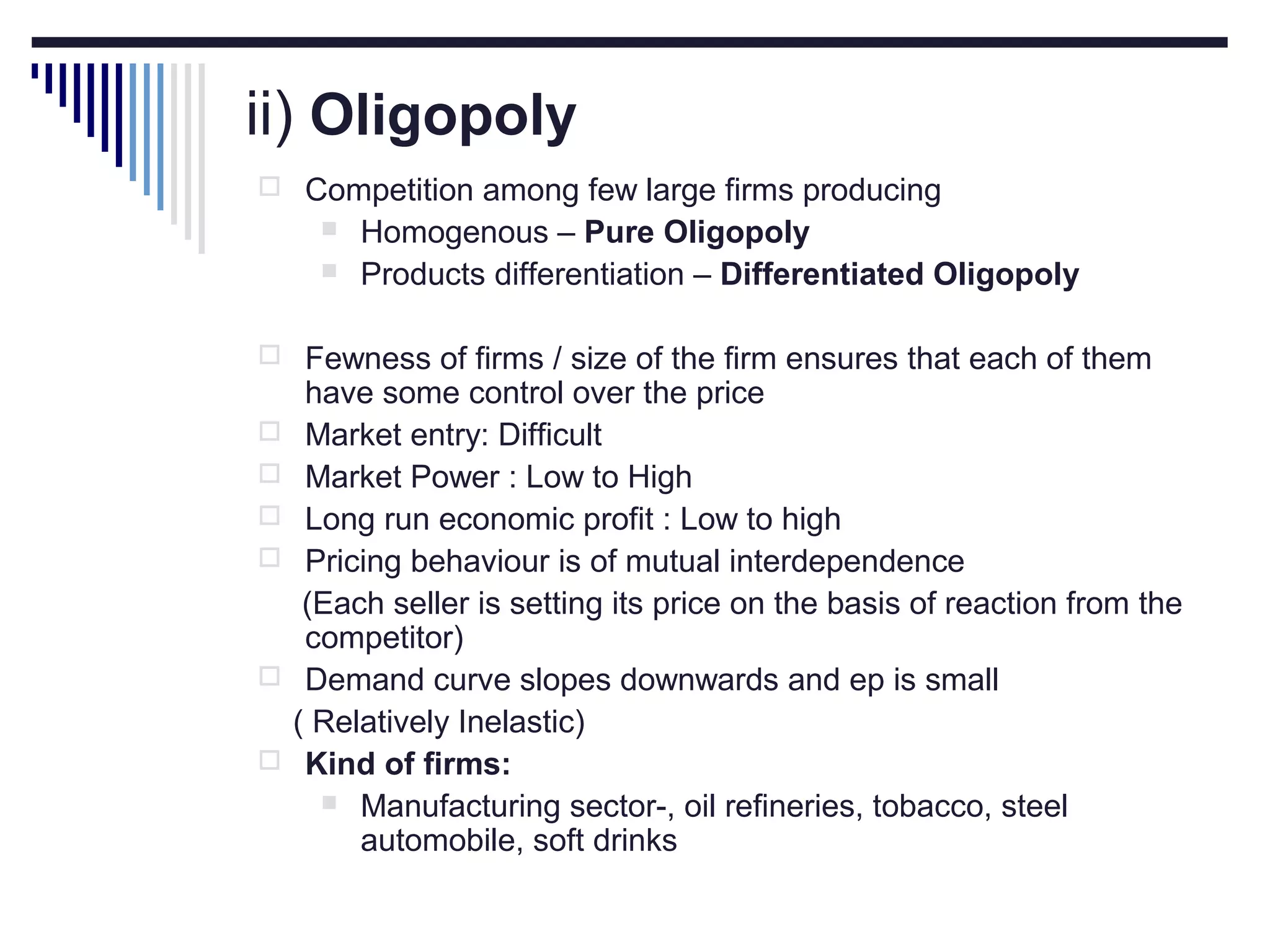 ii) Oligopoly
 Competition among few large firms producing



Homogenous – Pure Oligopoly
Products differentiation – Differentiated Oligopoly

 Fewness of firms / size of the firm ensures that each of them








have some control over the price
Market entry: Difficult
Market Power : Low to High
Long run economic profit : Low to high
Pricing behaviour is of mutual interdependence
(Each seller is setting its price on the basis of reaction from the
competitor)
Demand curve slopes downwards and ep is small
( Relatively Inelastic)
Kind of firms:
 Manufacturing sector-, oil refineries, tobacco, steel
automobile, soft drinks

 