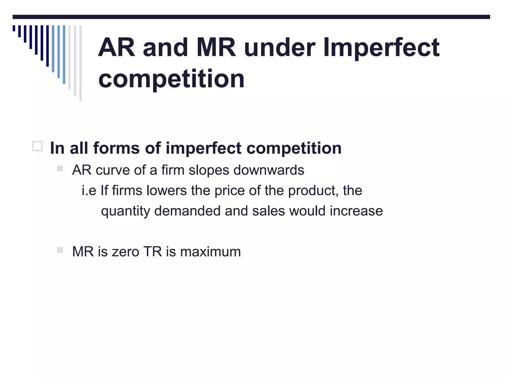 AR and MR under Imperfect
competition
 In all forms of imperfect competition
 AR curve of a firm slopes downwards
i.e If firms lowers the price of the product, the
quantity demanded and sales would increase


MR is zero TR is maximum

 