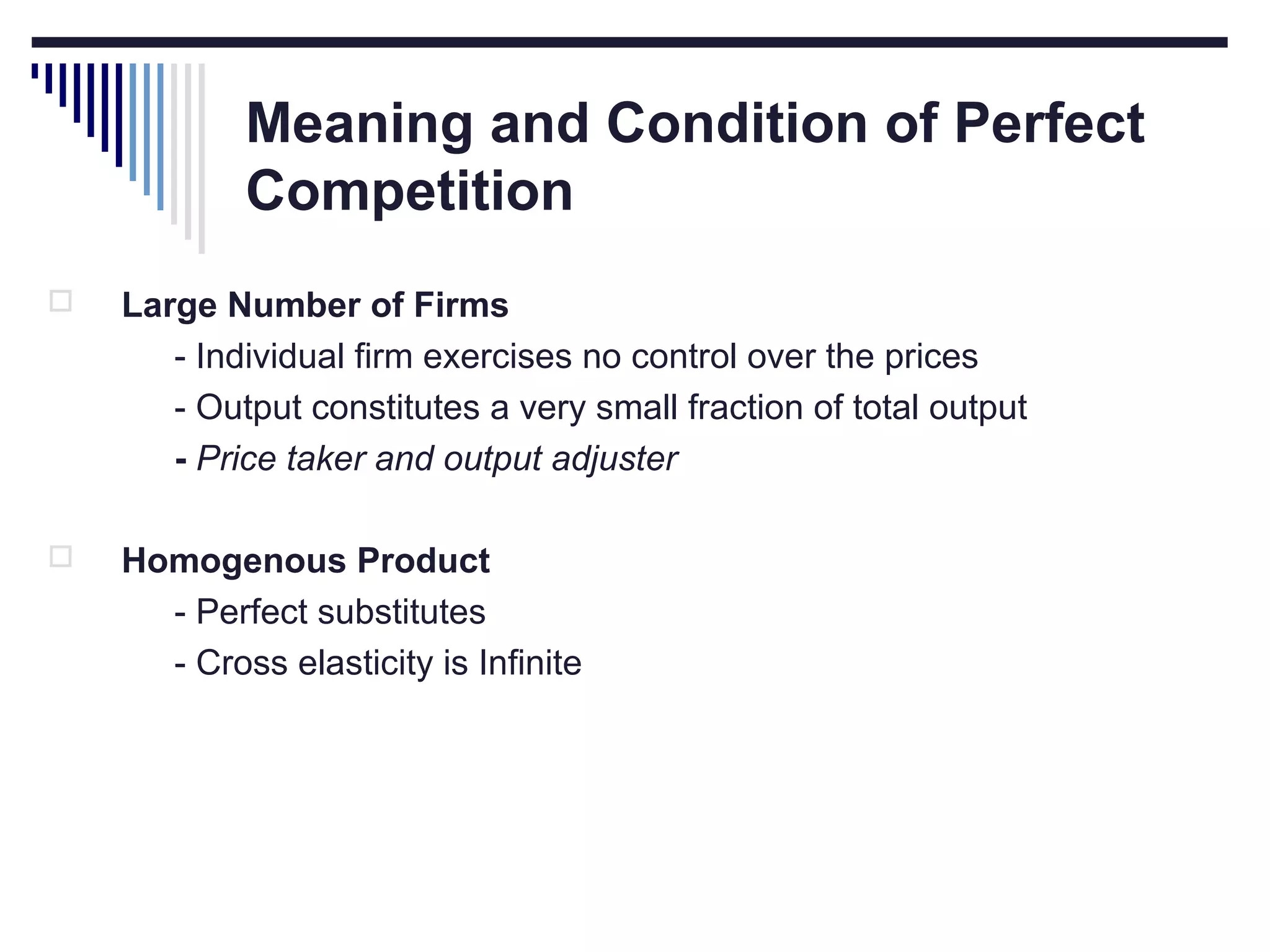 Meaning and Condition of Perfect
Competition


Large Number of Firms
- Individual firm exercises no control over the prices
- Output constitutes a very small fraction of total output
- Price taker and output adjuster



Homogenous Product
- Perfect substitutes
- Cross elasticity is Infinite

 