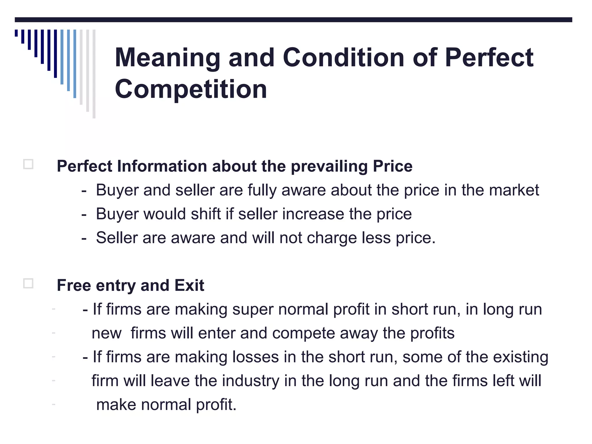 Meaning and Condition of Perfect
Competition


Perfect Information about the prevailing Price
- Buyer and seller are fully aware about the price in the market
- Buyer would shift if seller increase the price
- Seller are aware and will not charge less price.



Free entry and Exit
- If firms are making super normal profit in short run, in long run
new firms will enter and compete away the profits
- If firms are making losses in the short run, some of the existing
firm will leave the industry in the long run and the firms left will
make normal profit.

 