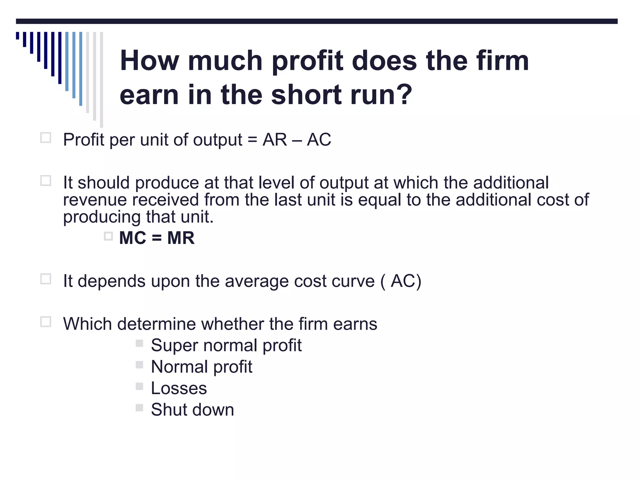 How much profit does the firm
earn in the short run?
 Profit per unit of output = AR – AC
 It should produce at that level of output at which the additional

revenue received from the last unit is equal to the additional cost of
producing that unit.
 MC = MR

 It depends upon the average cost curve ( AC)
 Which determine whether the firm earns





Super normal profit
Normal profit
Losses
Shut down

 