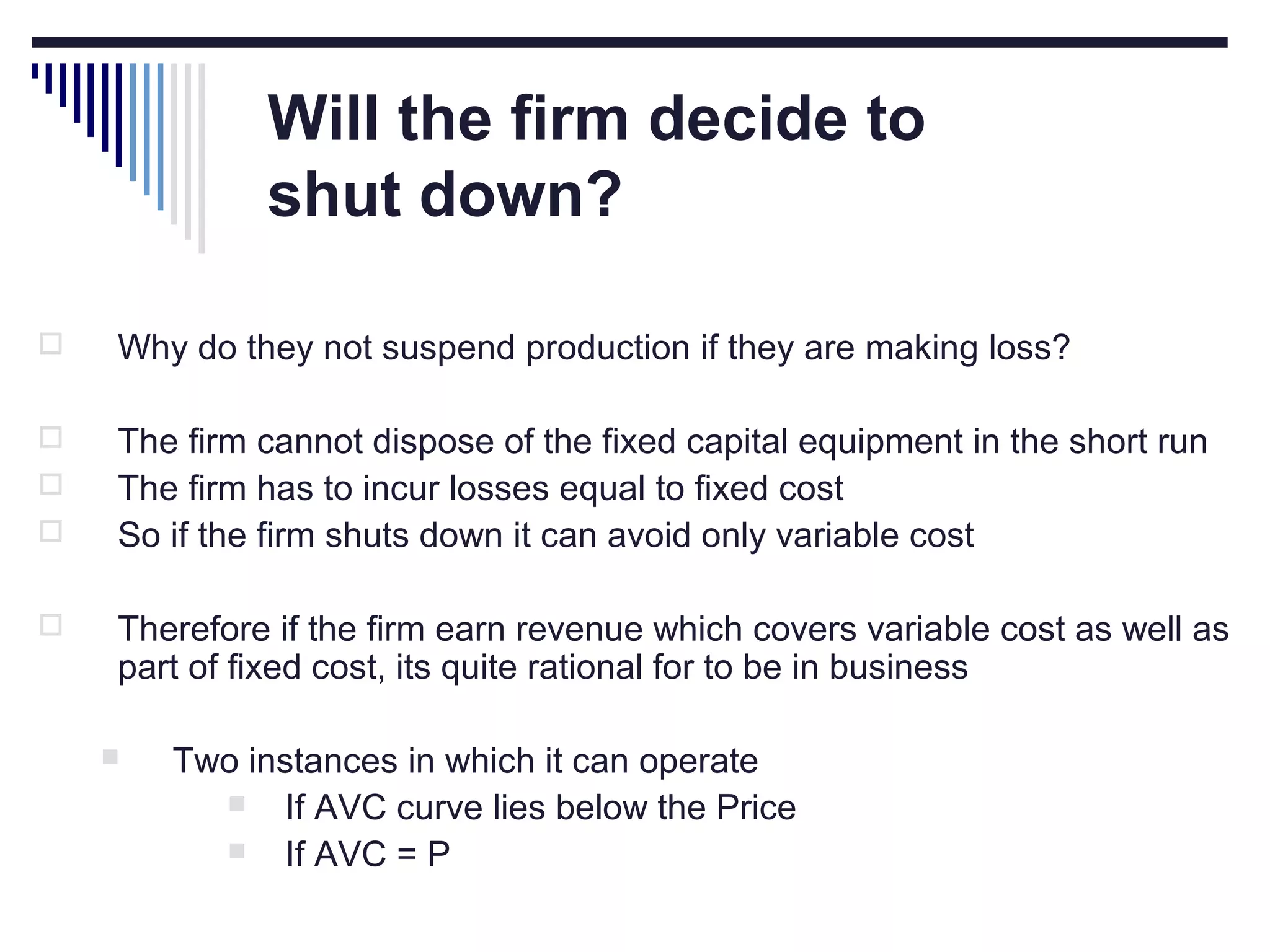 Will the firm decide to
shut down?


Why do they not suspend production if they are making loss?



The firm cannot dispose of the fixed capital equipment in the short run
The firm has to incur losses equal to fixed cost
So if the firm shuts down it can avoid only variable cost





Therefore if the firm earn revenue which covers variable cost as well as
part of fixed cost, its quite rational for to be in business


Two instances in which it can operate

If AVC curve lies below the Price

If AVC = P

 