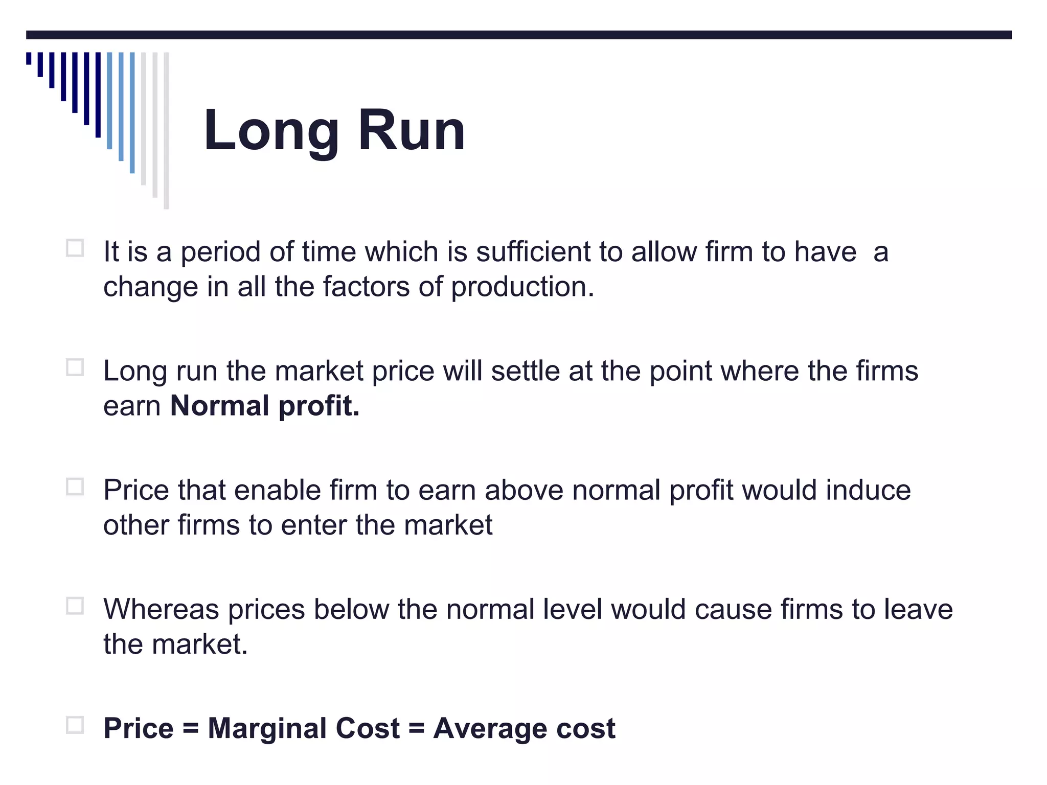 Long Run
 It is a period of time which is sufficient to allow firm to have a

change in all the factors of production.
 Long run the market price will settle at the point where the firms

earn Normal profit.
 Price that enable firm to earn above normal profit would induce

other firms to enter the market
 Whereas prices below the normal level would cause firms to leave

the market.
 Price = Marginal Cost = Average cost

 