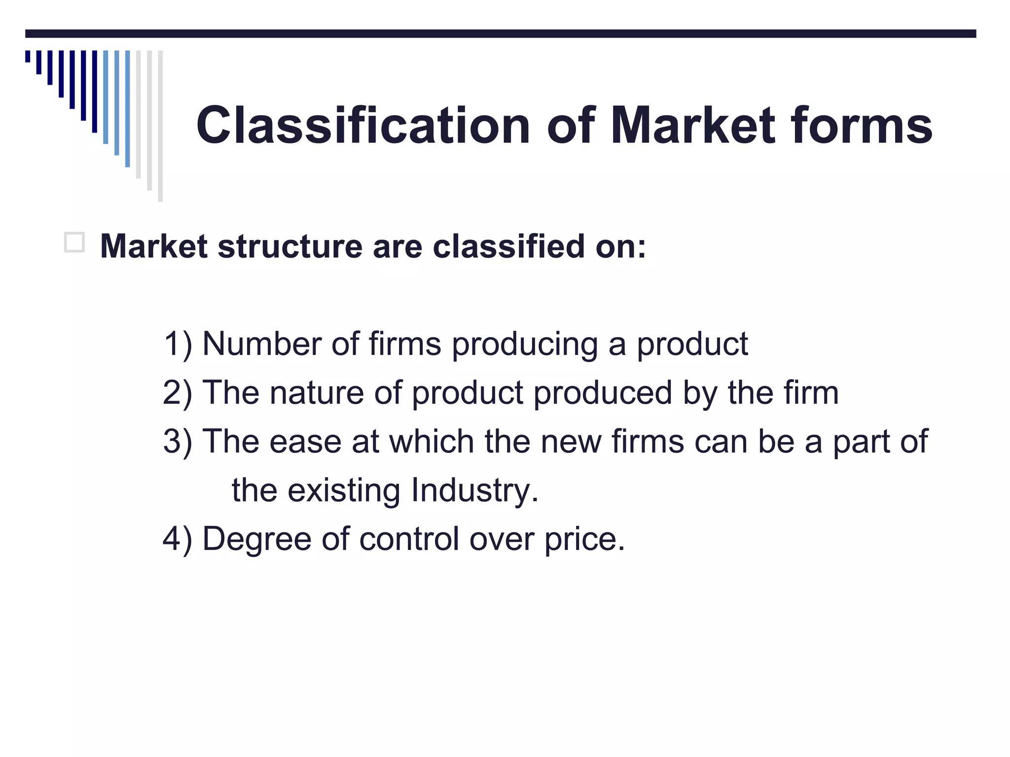 Classification of Market forms
 Market structure are classified on:

1) Number of firms producing a product
2) The nature of product produced by the firm
3) The ease at which the new firms can be a part of
the existing Industry.
4) Degree of control over price.

 