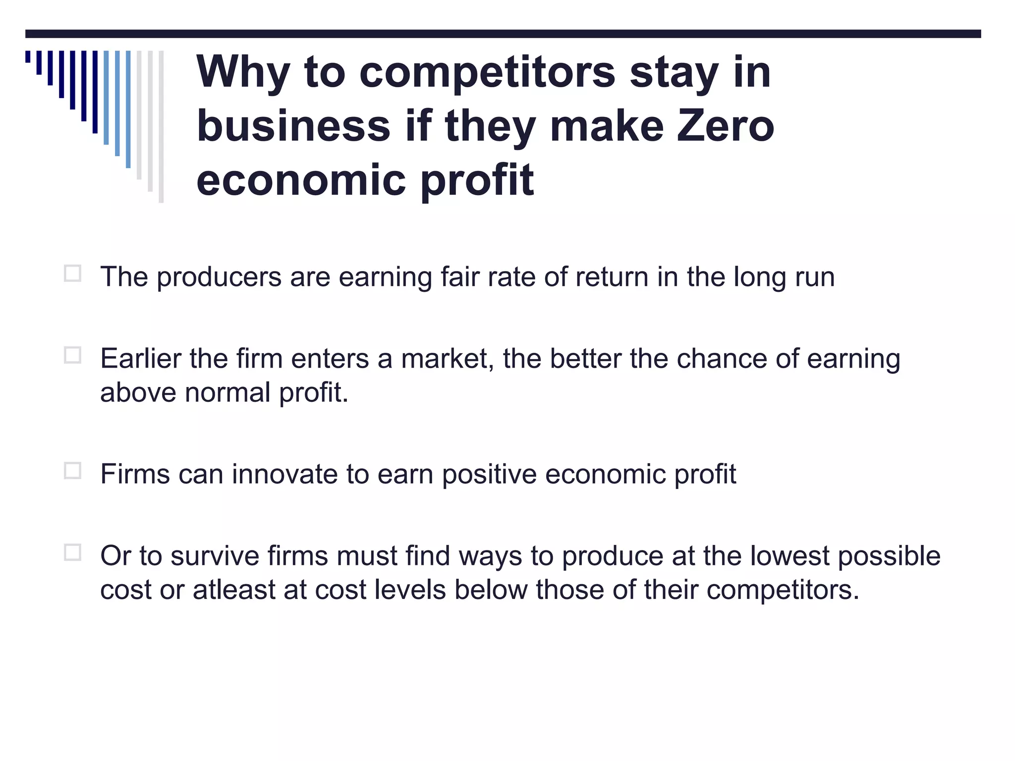 Why to competitors stay in
business if they make Zero
economic profit
 The producers are earning fair rate of return in the long run
 Earlier the firm enters a market, the better the chance of earning

above normal profit.
 Firms can innovate to earn positive economic profit
 Or to survive firms must find ways to produce at the lowest possible

cost or atleast at cost levels below those of their competitors.

 