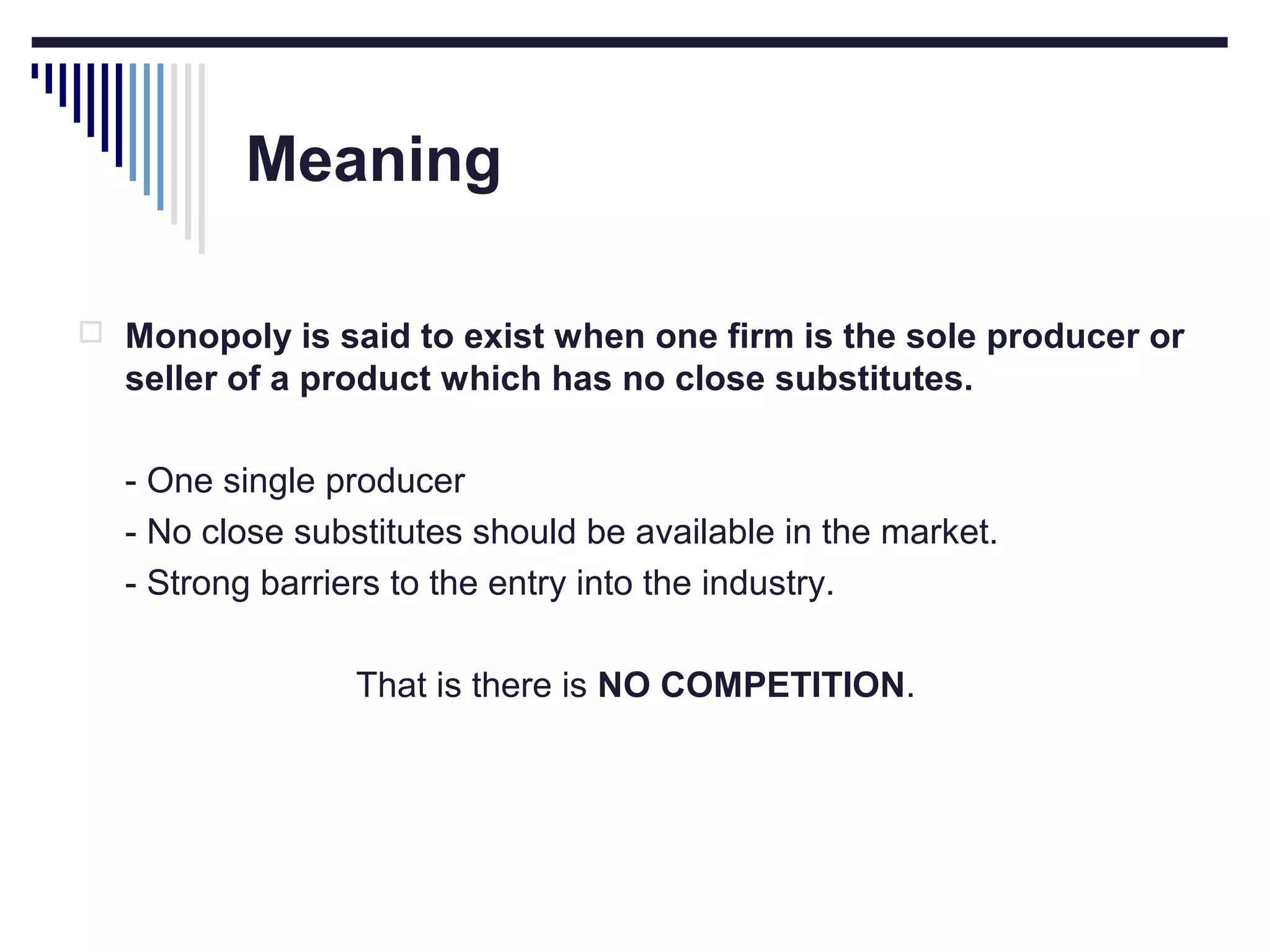 Meaning
 Monopoly is said to exist when one firm is the sole producer or

seller of a product which has no close substitutes.
- One single producer
- No close substitutes should be available in the market.
- Strong barriers to the entry into the industry.
That is there is NO COMPETITION.

 