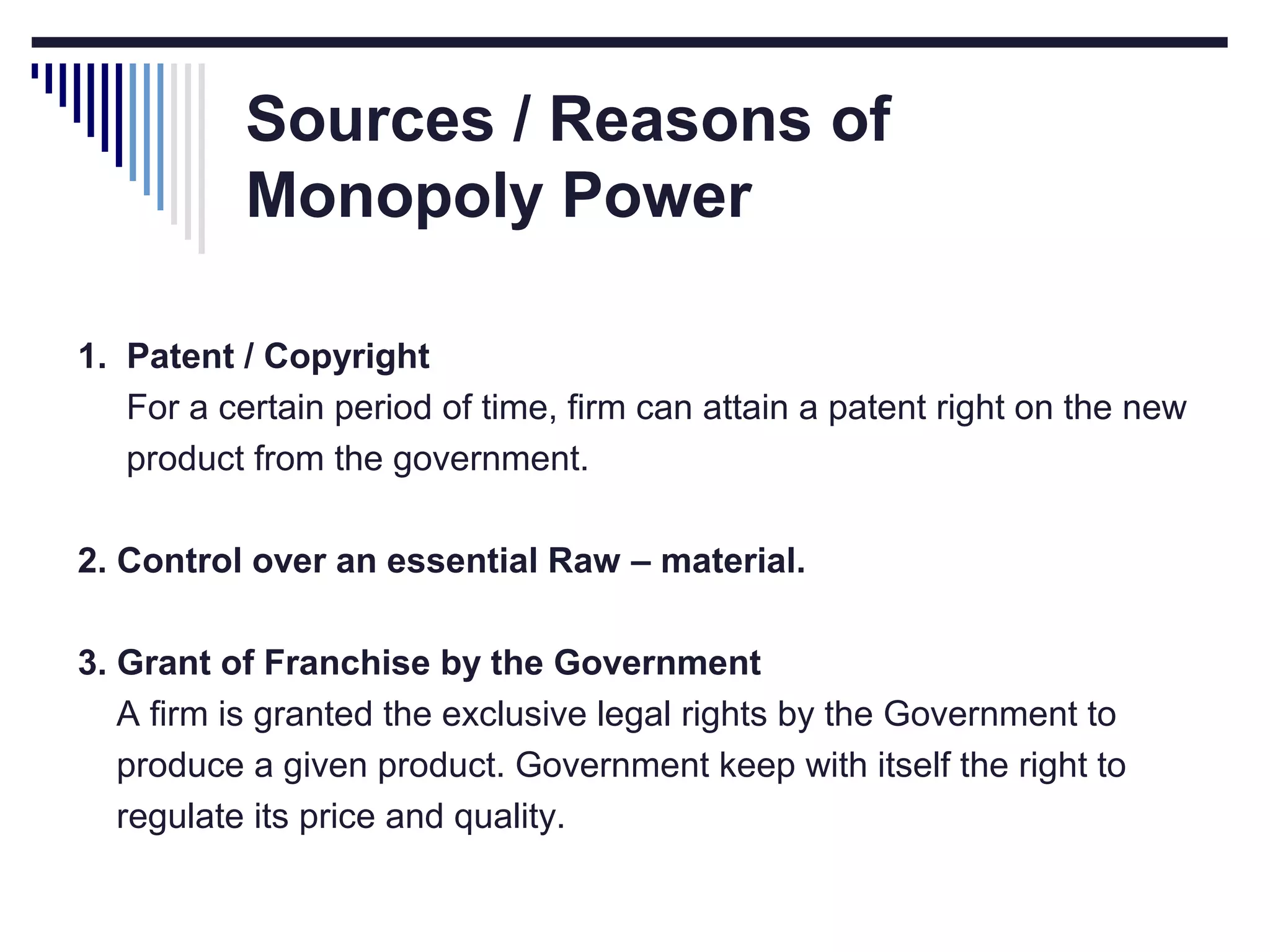 Sources / Reasons of
Monopoly Power
1. Patent / Copyright
For a certain period of time, firm can attain a patent right on the new
product from the government.
2. Control over an essential Raw – material.
3. Grant of Franchise by the Government
A firm is granted the exclusive legal rights by the Government to
produce a given product. Government keep with itself the right to
regulate its price and quality.

 