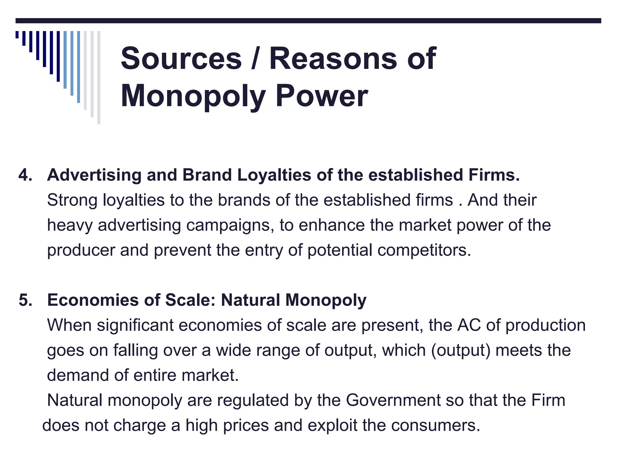 Sources / Reasons of
Monopoly Power
4. Advertising and Brand Loyalties of the established Firms.
Strong loyalties to the brands of the established firms . And their
heavy advertising campaigns, to enhance the market power of the
producer and prevent the entry of potential competitors.
5. Economies of Scale: Natural Monopoly
When significant economies of scale are present, the AC of production
goes on falling over a wide range of output, which (output) meets the
demand of entire market.
Natural monopoly are regulated by the Government so that the Firm
does not charge a high prices and exploit the consumers.

 