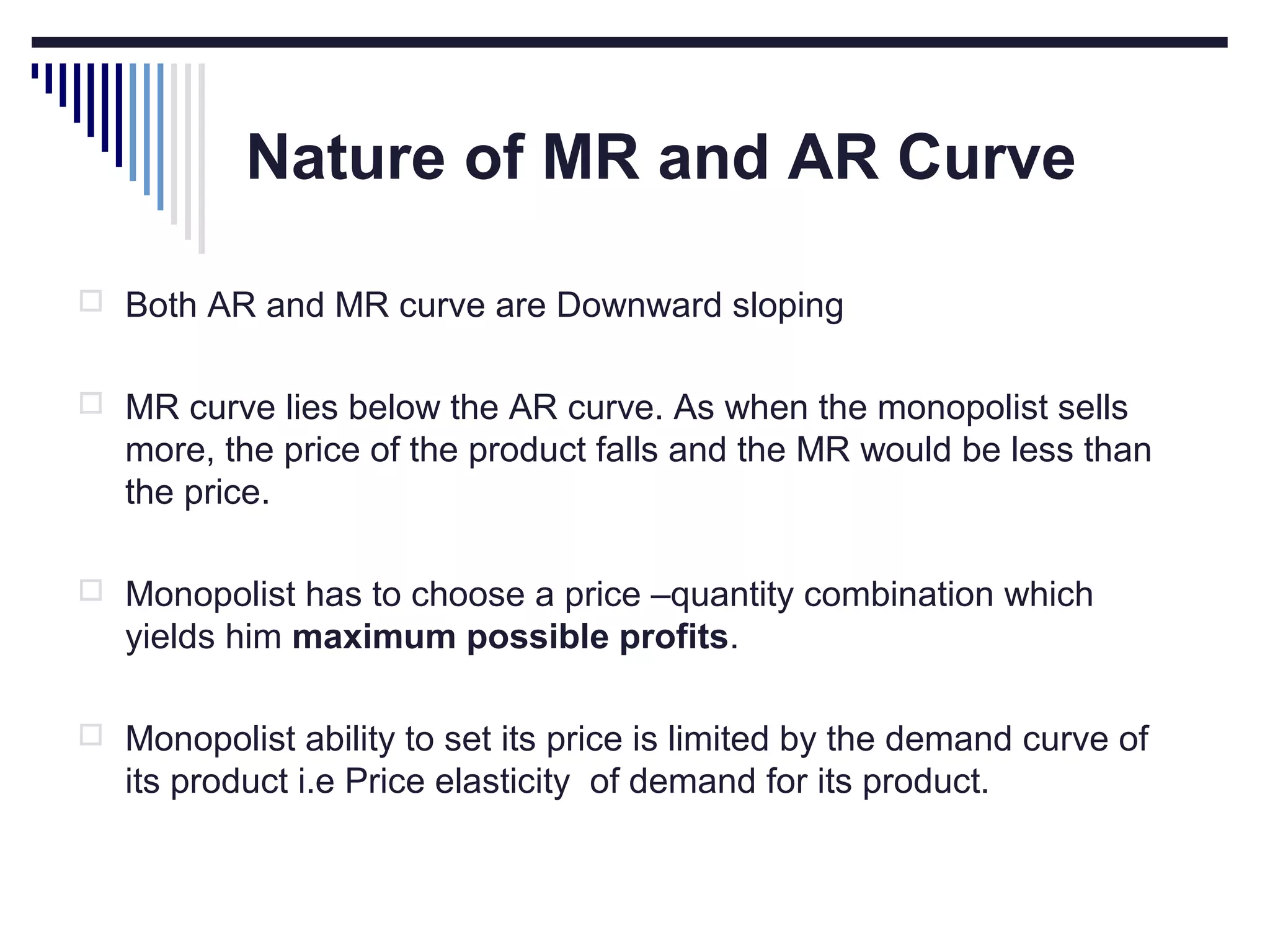 Nature of MR and AR Curve
 Both AR and MR curve are Downward sloping
 MR curve lies below the AR curve. As when the monopolist sells

more, the price of the product falls and the MR would be less than
the price.
 Monopolist has to choose a price –quantity combination which

yields him maximum possible profits.
 Monopolist ability to set its price is limited by the demand curve of

its product i.e Price elasticity of demand for its product.

 