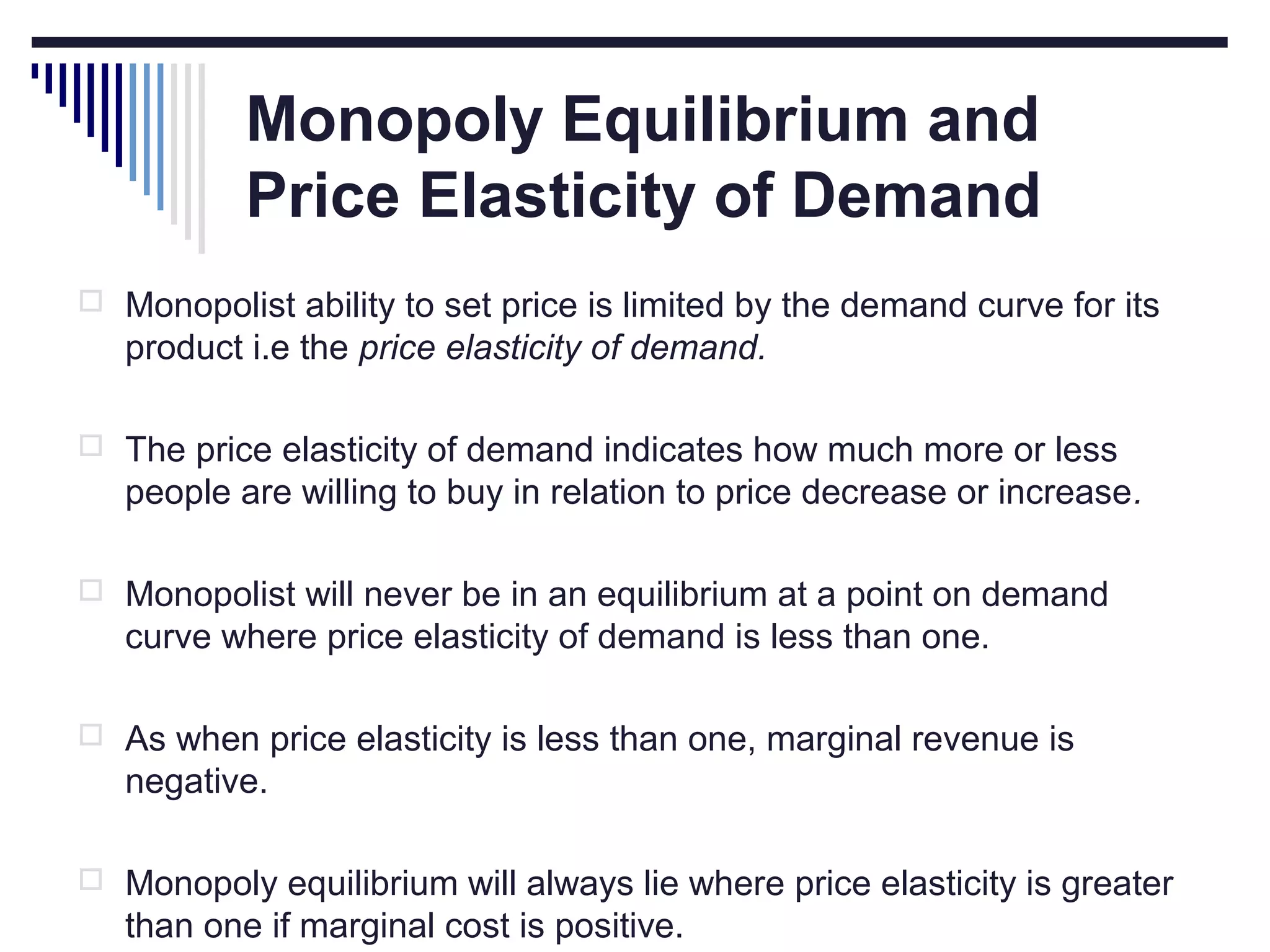 Monopoly Equilibrium and
Price Elasticity of Demand
 Monopolist ability to set price is limited by the demand curve for its

product i.e the price elasticity of demand.
 The price elasticity of demand indicates how much more or less

people are willing to buy in relation to price decrease or increase.
 Monopolist will never be in an equilibrium at a point on demand

curve where price elasticity of demand is less than one.
 As when price elasticity is less than one, marginal revenue is

negative.
 Monopoly equilibrium will always lie where price elasticity is greater

than one if marginal cost is positive.

 