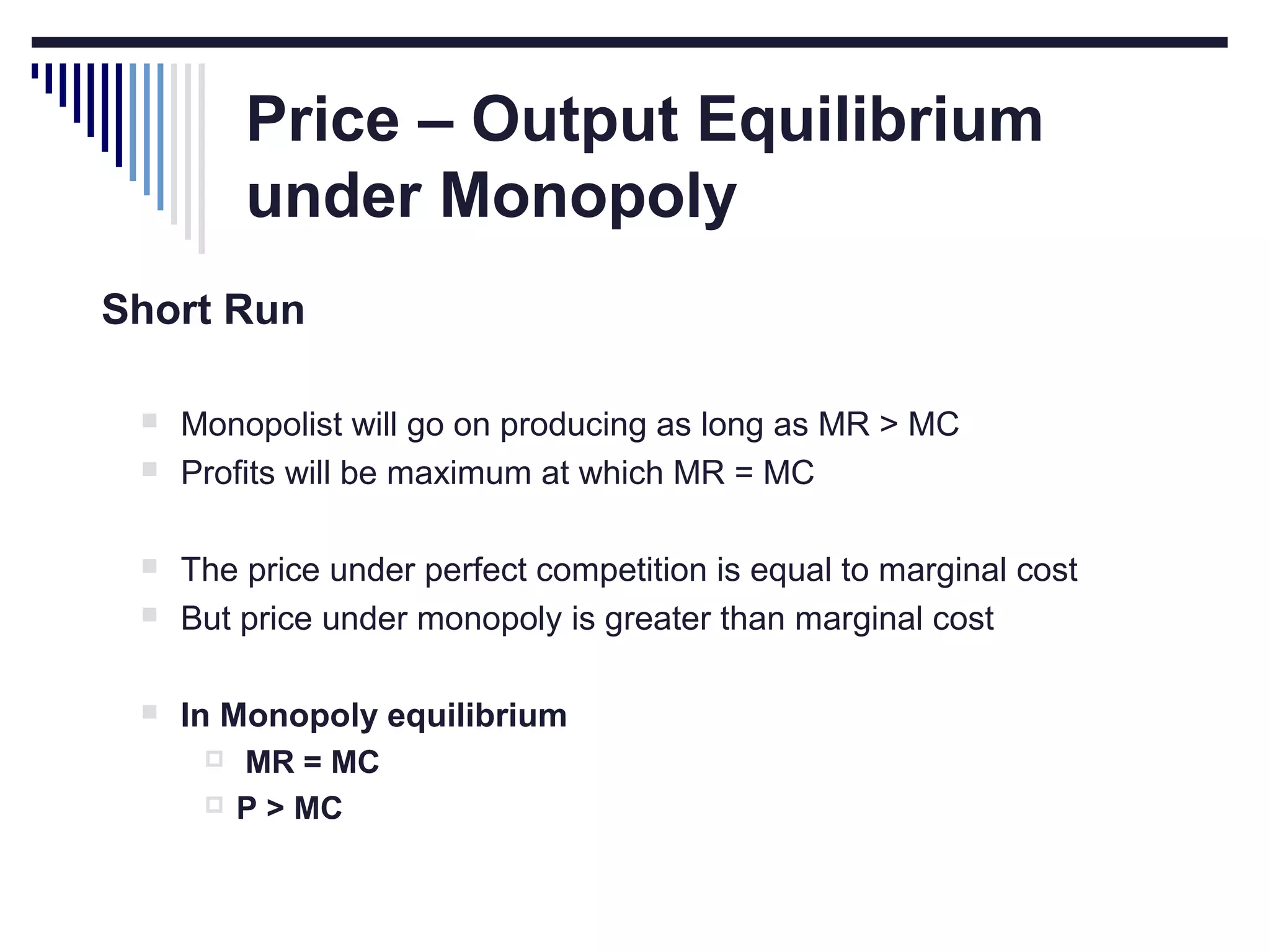 Price – Output Equilibrium
under Monopoly
Short Run



Monopolist will go on producing as long as MR > MC
Profits will be maximum at which MR = MC



The price under perfect competition is equal to marginal cost
But price under monopoly is greater than marginal cost



In Monopoly equilibrium






MR = MC
P > MC

 