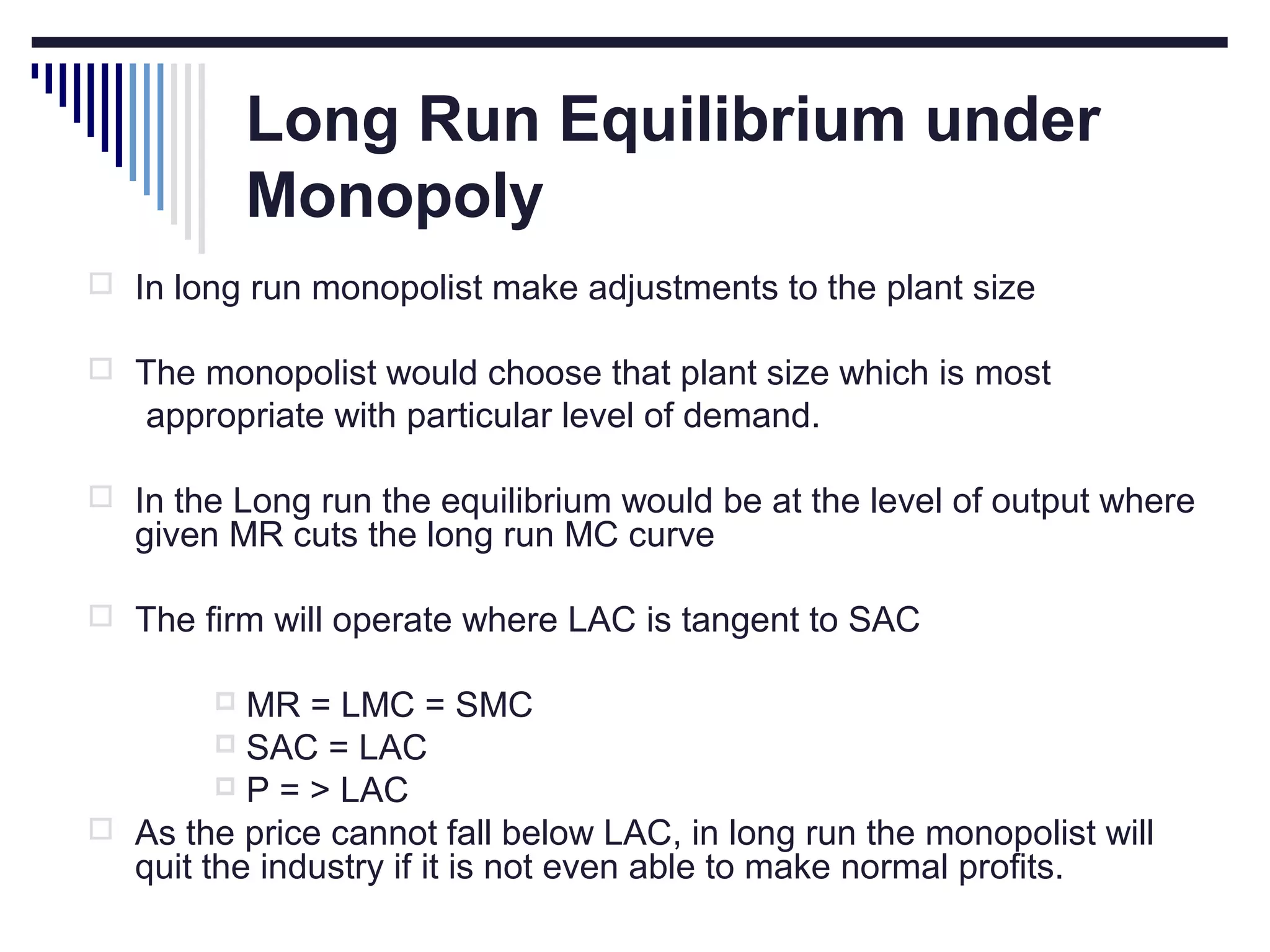 Long Run Equilibrium under
Monopoly
 In long run monopolist make adjustments to the plant size
 The monopolist would choose that plant size which is most

appropriate with particular level of demand.
 In the Long run the equilibrium would be at the level of output where

given MR cuts the long run MC curve

 The firm will operate where LAC is tangent to SAC

MR = LMC = SMC
 SAC = LAC
 P = > LAC
 As the price cannot fall below LAC, in long run the monopolist will
quit the industry if it is not even able to make normal profits.


 