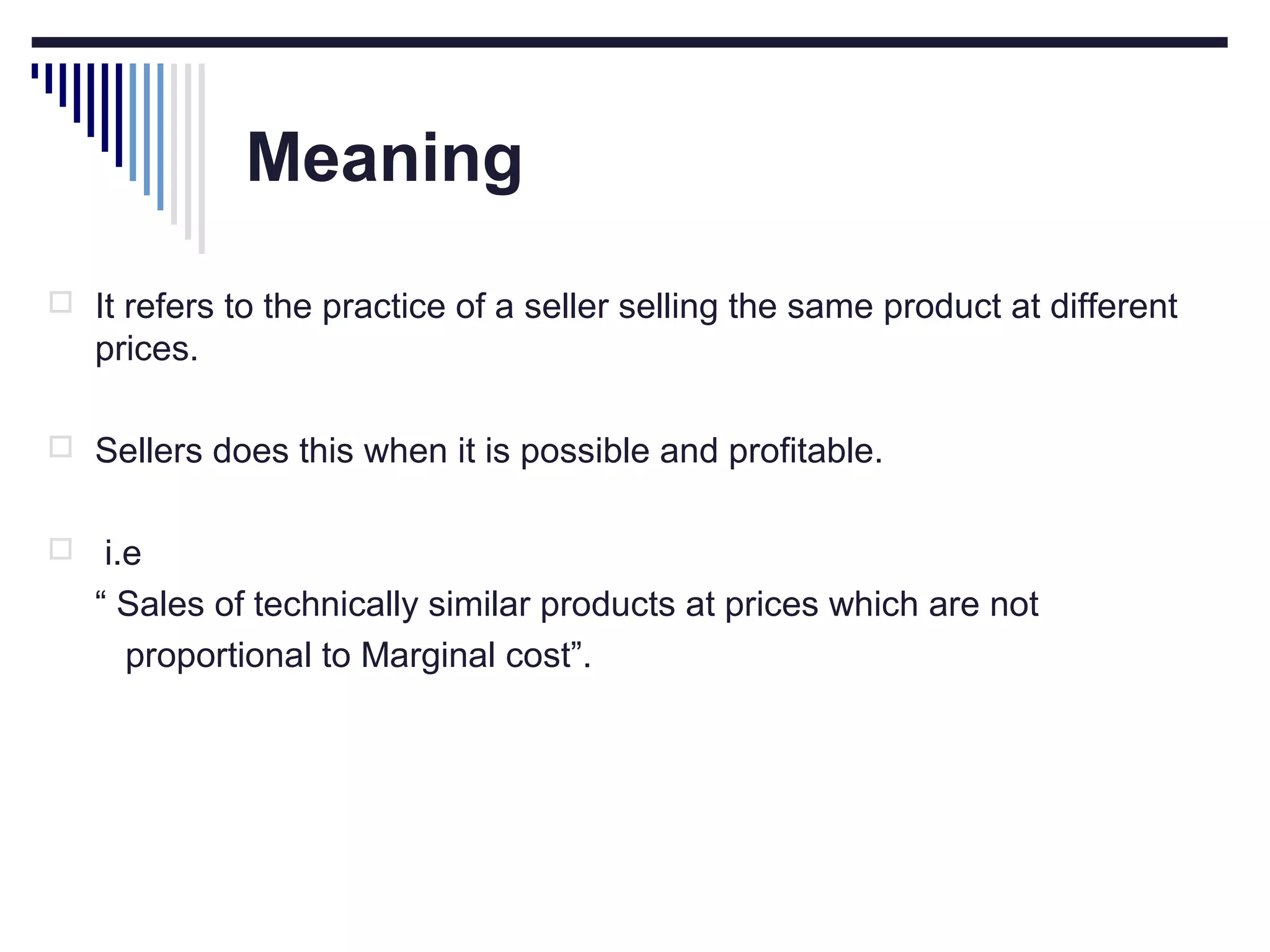 Meaning
 It refers to the practice of a seller selling the same product at different

prices.
 Sellers does this when it is possible and profitable.


i.e
“ Sales of technically similar products at prices which are not
proportional to Marginal cost”.

 