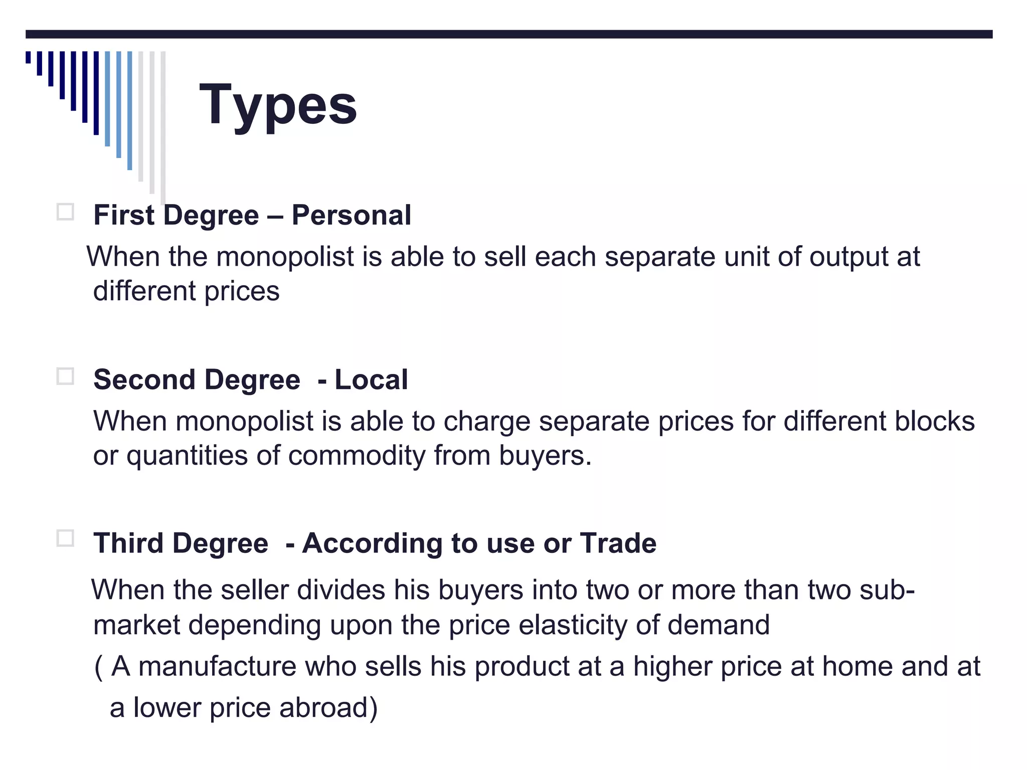 Types
 First Degree – Personal

When the monopolist is able to sell each separate unit of output at
different prices
 Second Degree - Local

When monopolist is able to charge separate prices for different blocks
or quantities of commodity from buyers.
 Third Degree - According to use or Trade

When the seller divides his buyers into two or more than two submarket depending upon the price elasticity of demand
( A manufacture who sells his product at a higher price at home and at
a lower price abroad)

 