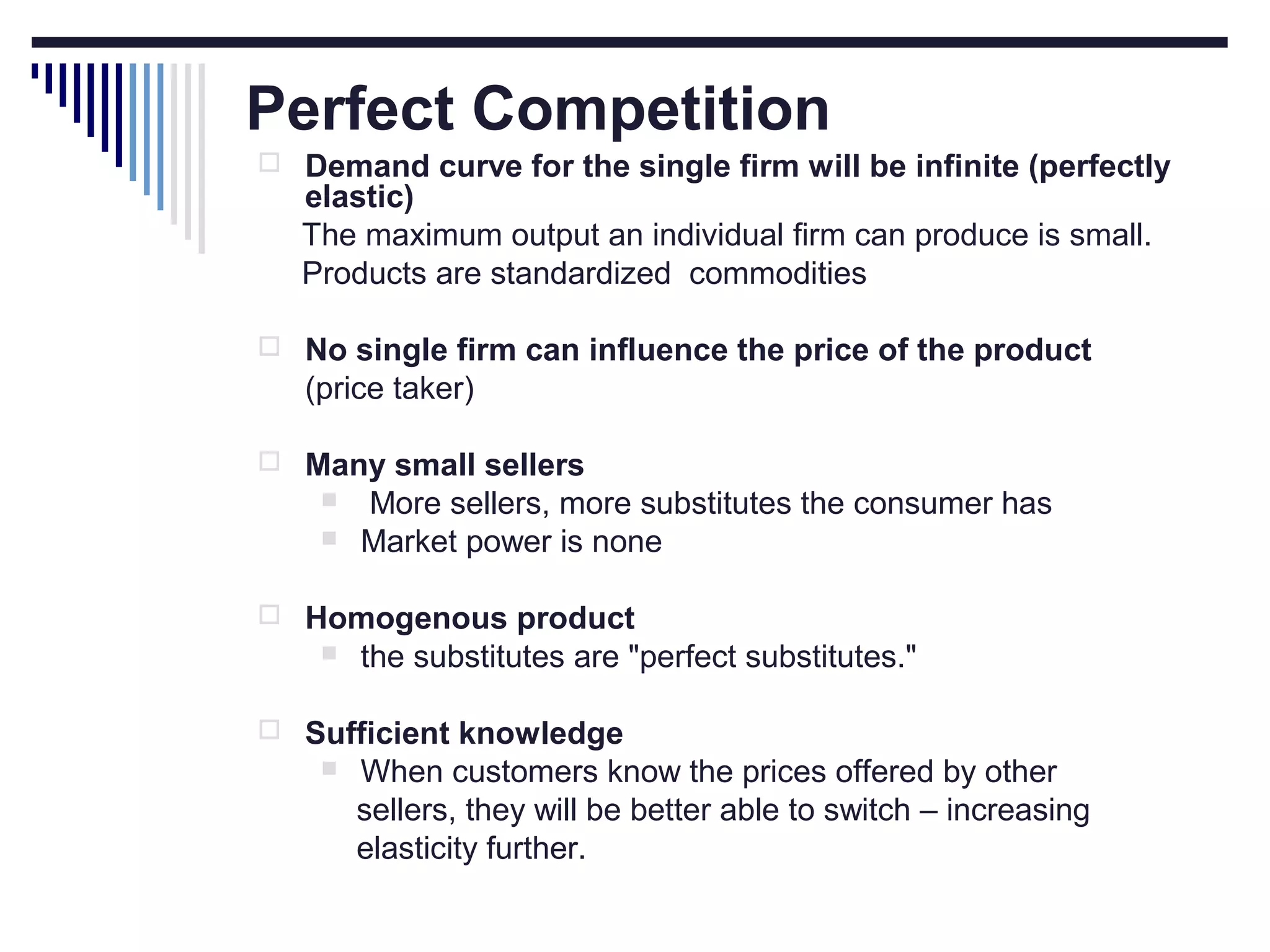 Perfect Competition
 Demand curve for the single firm will be infinite (perfectly

elastic)
The maximum output an individual firm can produce is small.
Products are standardized commodities

 No single firm can influence the price of the product

(price taker)
 Many small sellers



More sellers, more substitutes the consumer has
Market power is none

 Homogenous product


the substitutes are "perfect substitutes."

 Sufficient knowledge


When customers know the prices offered by other
sellers, they will be better able to switch – increasing
elasticity further.

 