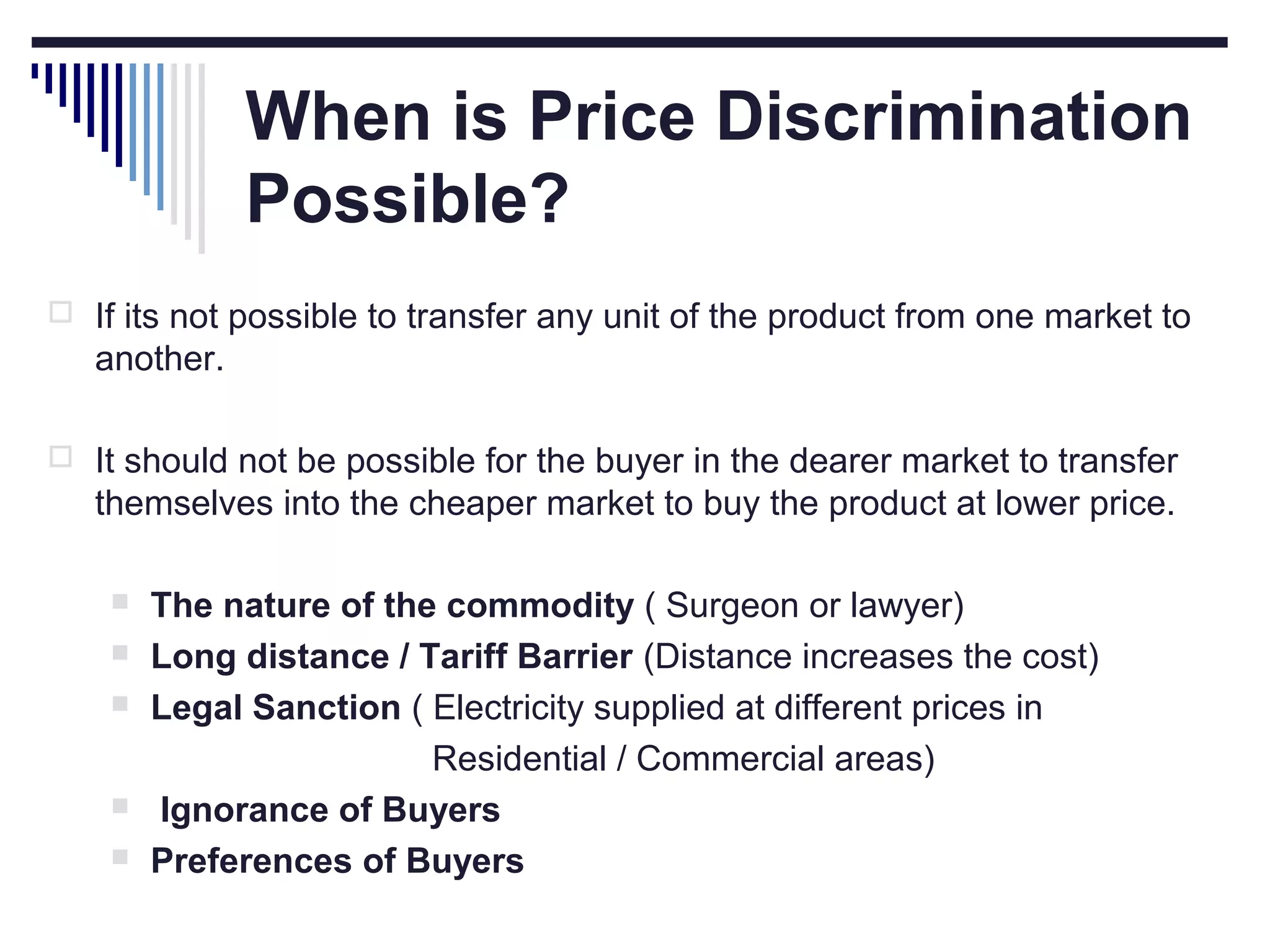 When is Price Discrimination
Possible?
 If its not possible to transfer any unit of the product from one market to

another.
 It should not be possible for the buyer in the dearer market to transfer

themselves into the cheaper market to buy the product at lower price.







The nature of the commodity ( Surgeon or lawyer)
Long distance / Tariff Barrier (Distance increases the cost)
Legal Sanction ( Electricity supplied at different prices in
Residential / Commercial areas)
Ignorance of Buyers
Preferences of Buyers

 