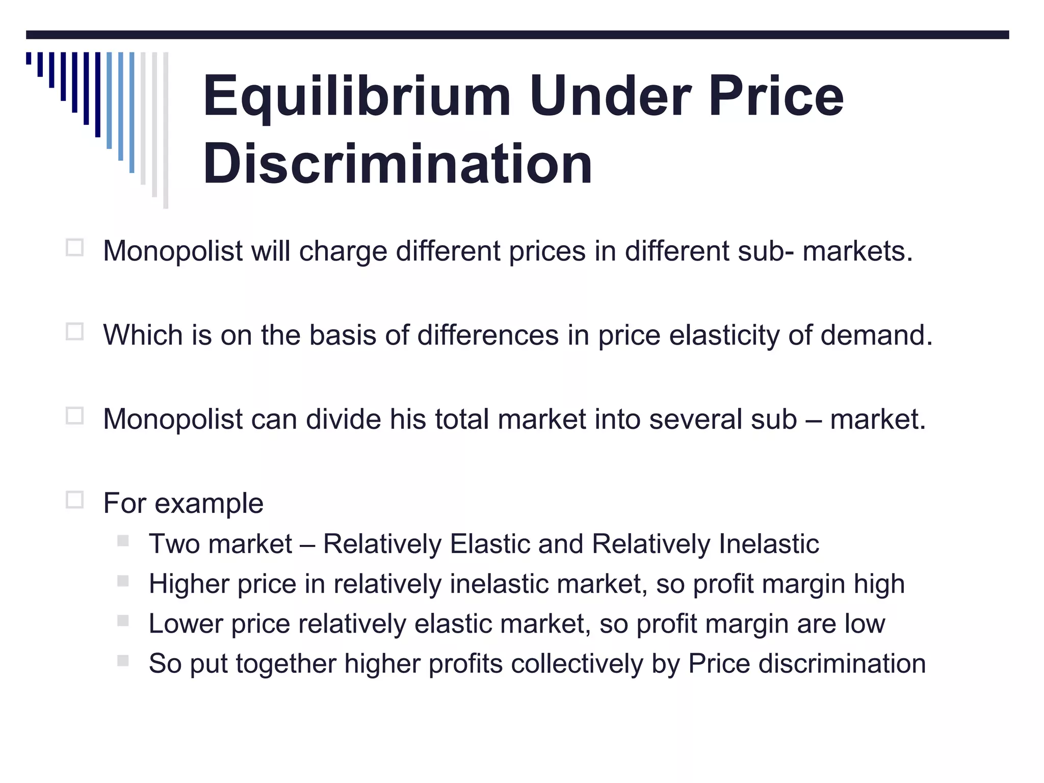 Equilibrium Under Price
Discrimination
 Monopolist will charge different prices in different sub- markets.
 Which is on the basis of differences in price elasticity of demand.
 Monopolist can divide his total market into several sub – market.
 For example





Two market – Relatively Elastic and Relatively Inelastic
Higher price in relatively inelastic market, so profit margin high
Lower price relatively elastic market, so profit margin are low
So put together higher profits collectively by Price discrimination

 