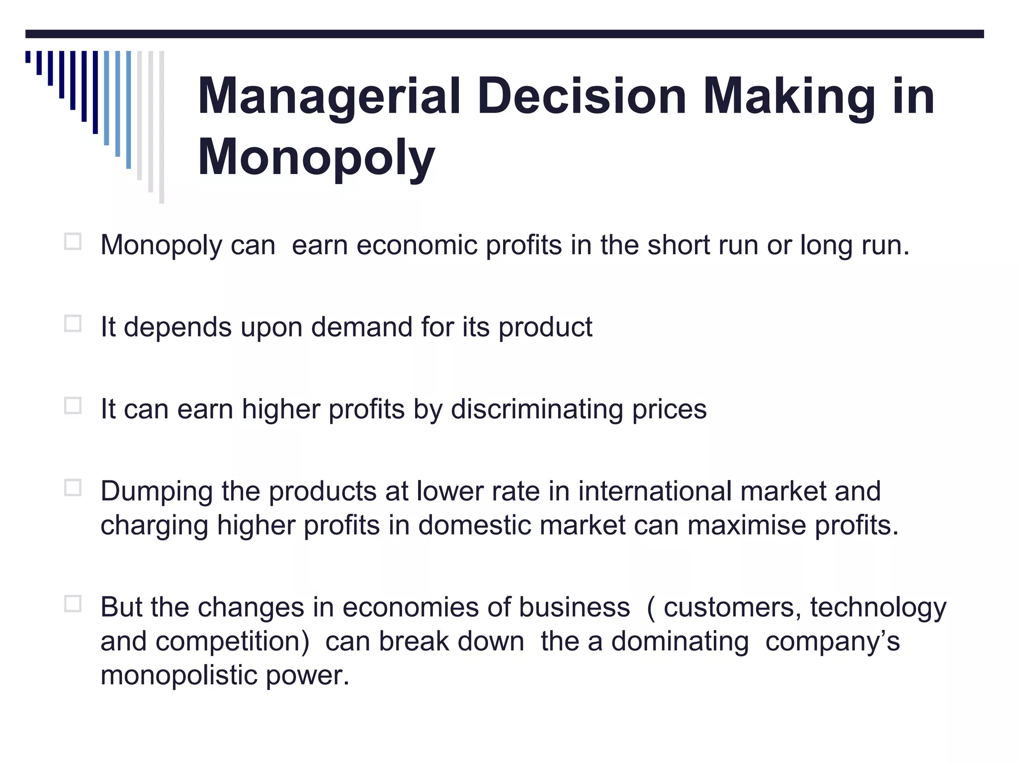 Managerial Decision Making in
Monopoly
 Monopoly can earn economic profits in the short run or long run.
 It depends upon demand for its product
 It can earn higher profits by discriminating prices
 Dumping the products at lower rate in international market and

charging higher profits in domestic market can maximise profits.
 But the changes in economies of business ( customers, technology

and competition) can break down the a dominating company’s
monopolistic power.

 