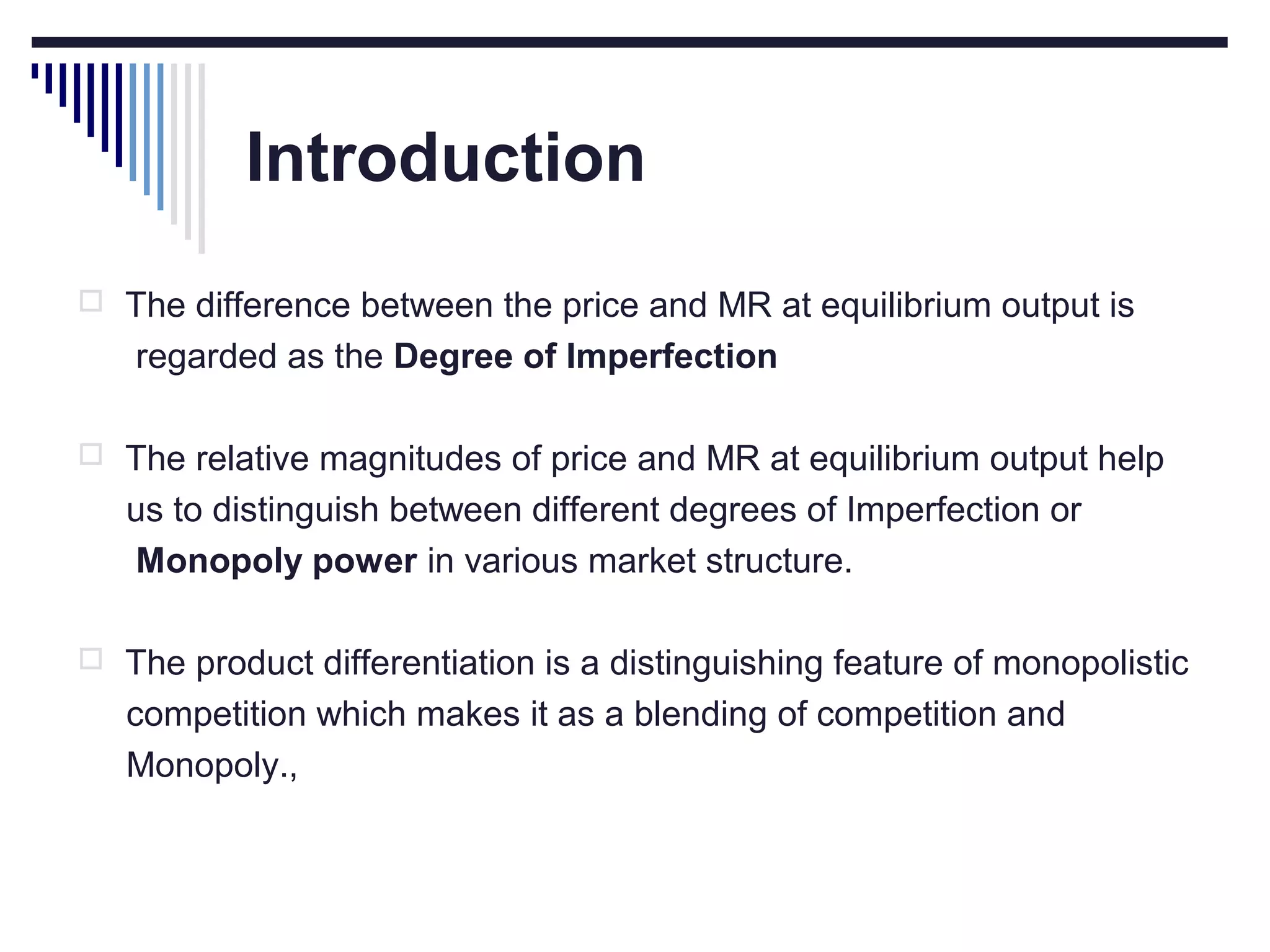 Introduction
 The difference between the price and MR at equilibrium output is

regarded as the Degree of Imperfection
 The relative magnitudes of price and MR at equilibrium output help

us to distinguish between different degrees of Imperfection or
Monopoly power in various market structure.
 The product differentiation is a distinguishing feature of monopolistic

competition which makes it as a blending of competition and
Monopoly.,

 