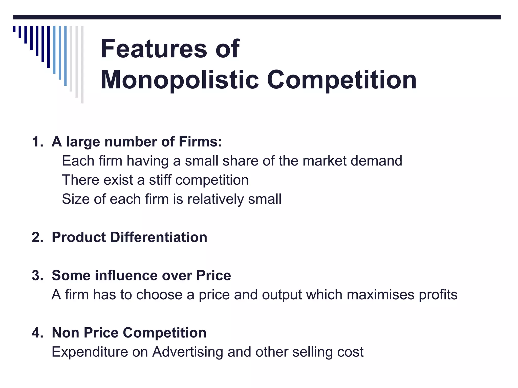 Features of
Monopolistic Competition
1. A large number of Firms:
Each firm having a small share of the market demand
There exist a stiff competition
Size of each firm is relatively small
2. Product Differentiation
3. Some influence over Price
A firm has to choose a price and output which maximises profits
4. Non Price Competition
Expenditure on Advertising and other selling cost

 