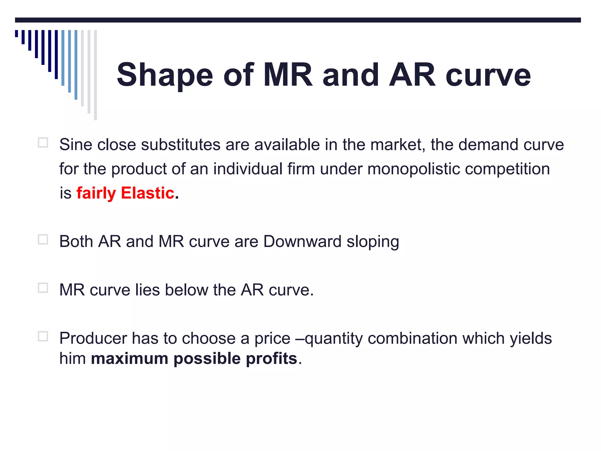 Shape of MR and AR curve
 Sine close substitutes are available in the market, the demand curve

for the product of an individual firm under monopolistic competition
is fairly Elastic.
 Both AR and MR curve are Downward sloping
 MR curve lies below the AR curve.
 Producer has to choose a price –quantity combination which yields

him maximum possible profits.

 